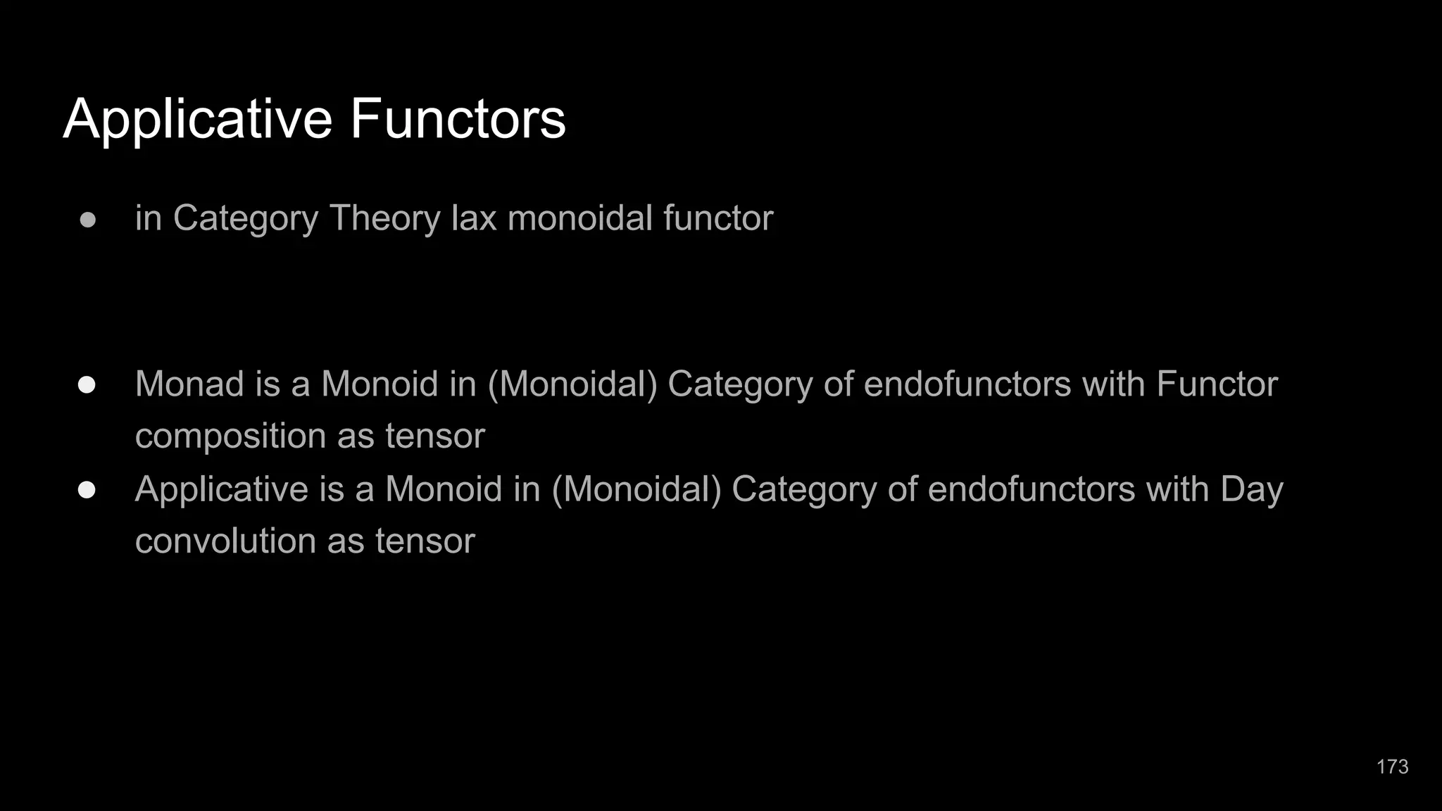 Applicative Functors ● in Category Theory lax monoidal functor ● Monad is a Monoid in (Monoidal) Category of endofunctors with Functor composition as tensor ● Applicative is a Monoid in (Monoidal) Category of endofunctors with Day convolution as tensor 173 