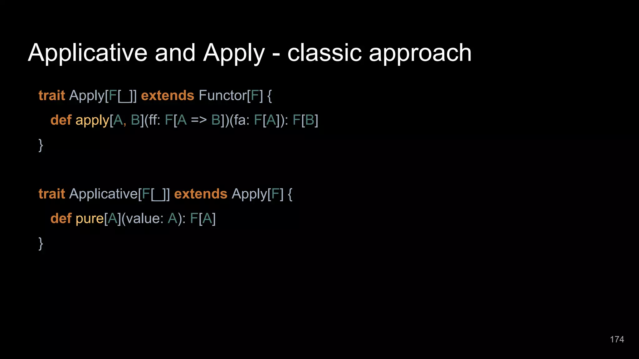 Applicative and Apply - classic approach trait Apply[F[_]] extends Functor[F] { def apply[A, B](ff: F[A => B])(fa: F[A]): F[B] } trait Applicative[F[_]] extends Apply[F] { def pure[A](value: A): F[A] } 174 