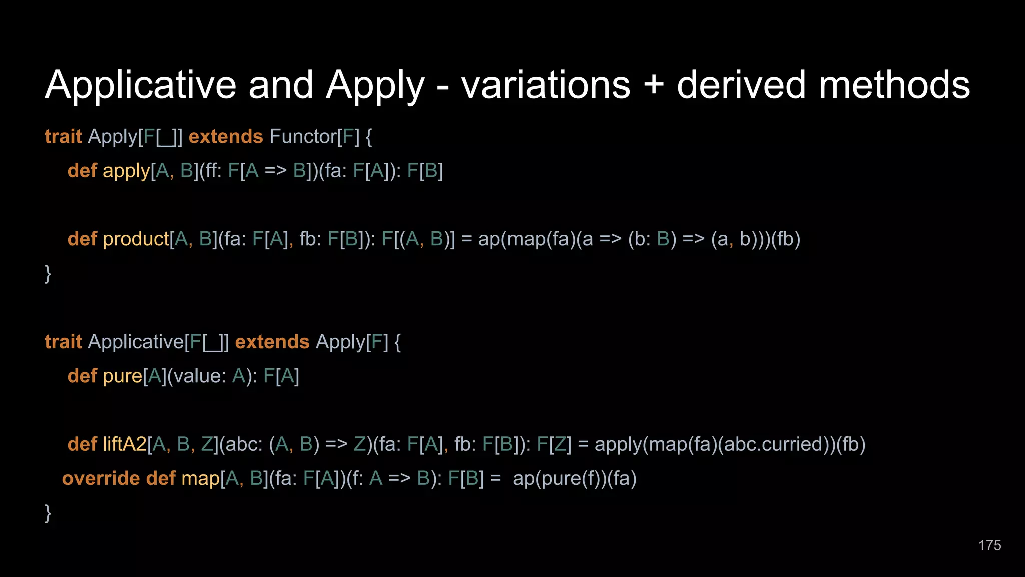 Applicative and Apply - variations + derived methods trait Apply[F[_]] extends Functor[F] { def apply[A, B](ff: F[A => B])(fa: F[A]): F[B] def product[A, B](fa: F[A], fb: F[B]): F[(A, B)] = ap(map(fa)(a => (b: B) => (a, b)))(fb) } trait Applicative[F[_]] extends Apply[F] { def pure[A](value: A): F[A] def liftA2[A, B, Z](abc: (A, B) => Z)(fa: F[A], fb: F[B]): F[Z] = apply(map(fa)(abc.curried))(fb) override def map[A, B](fa: F[A])(f: A => B): F[B] = ap(pure(f))(fa) } 175 