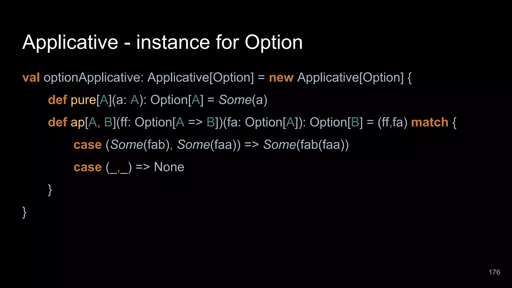 Applicative - instance for Option val optionApplicative: Applicative[Option] = new Applicative[Option] { def pure[A](a: A): Option[A] = Some(a) def ap[A, B](ff: Option[A => B])(fa: Option[A]): Option[B] = (ff,fa) match { case (Some(fab), Some(faa)) => Some(fab(faa)) case (_,_) => None } } 176 