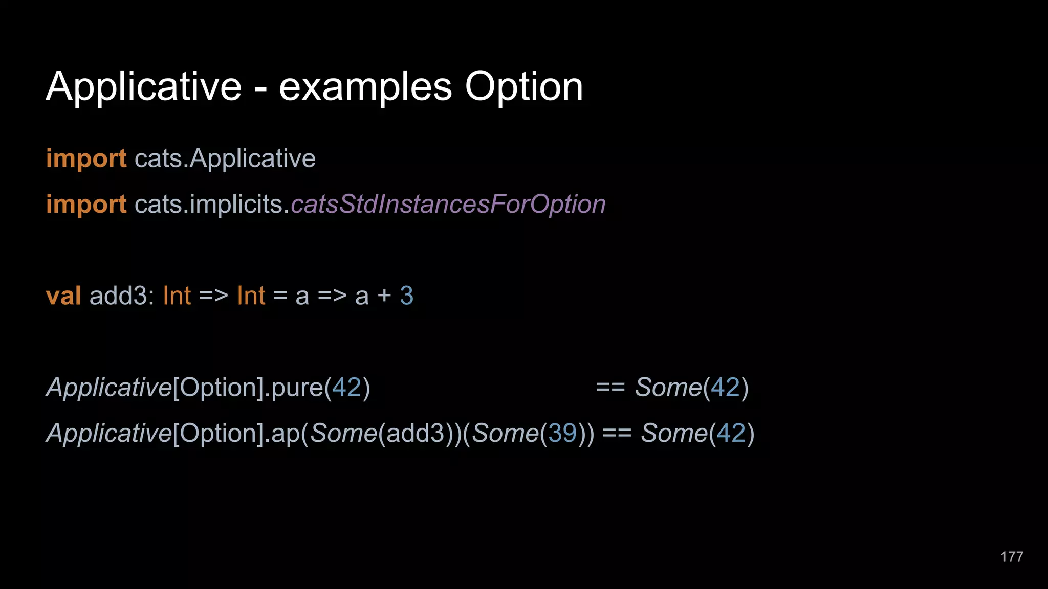 Applicative - examples Option import cats.Applicative import cats.implicits.catsStdInstancesForOption val add3: Int => Int = a => a + 3 Applicative[Option].pure(42) == Some(42) Applicative[Option].ap(Some(add3))(Some(39)) == Some(42) 177 