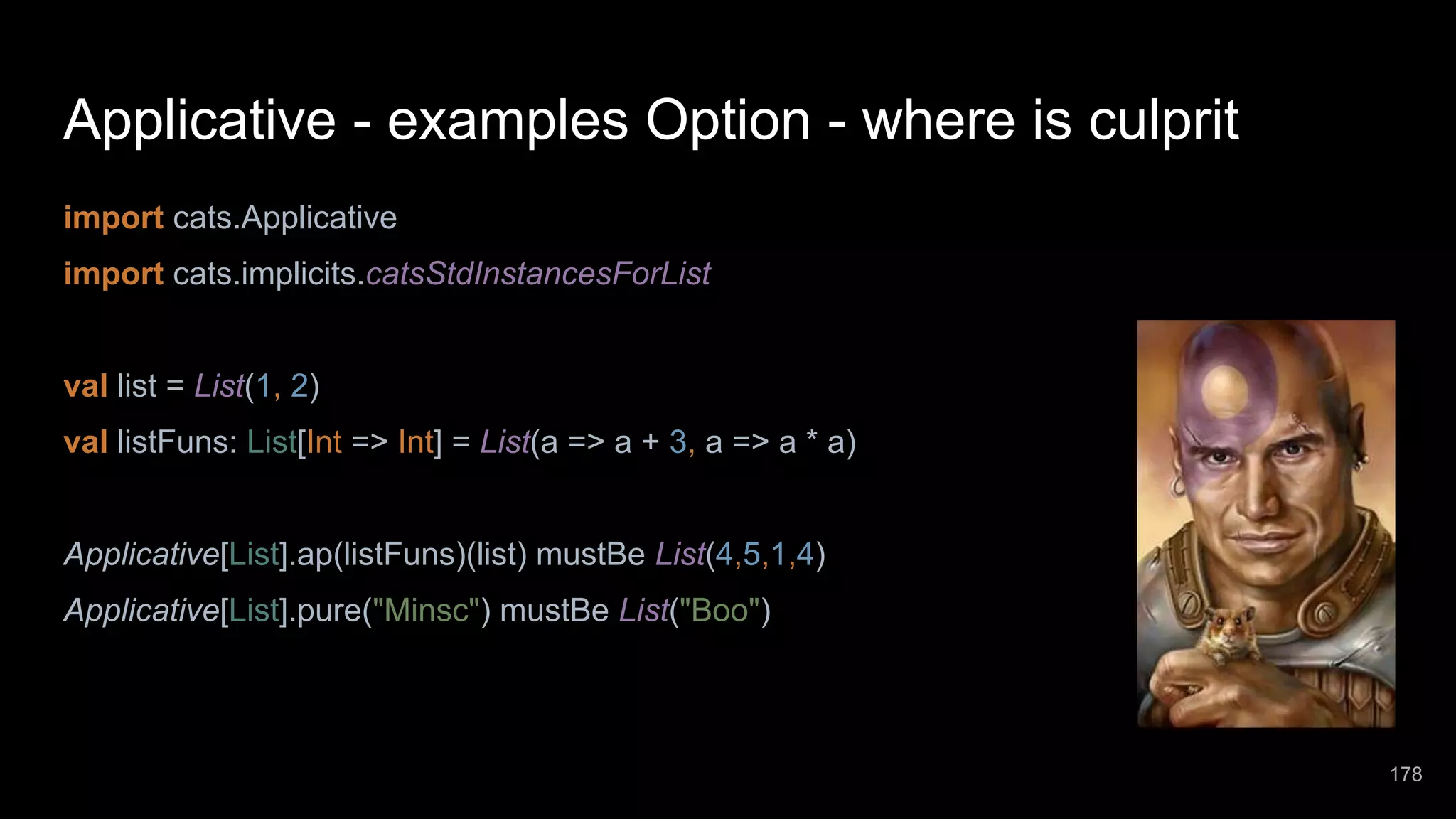 Applicative - examples Option - where is culprit import cats.Applicative import cats.implicits.catsStdInstancesForList val list = List(1, 2) val listFuns: List[Int => Int] = List(a => a + 3, a => a * a) Applicative[List].ap(listFuns)(list) mustBe List(4,5,1,4) Applicative[List].pure("Minsc") mustBe List("Boo") 178 