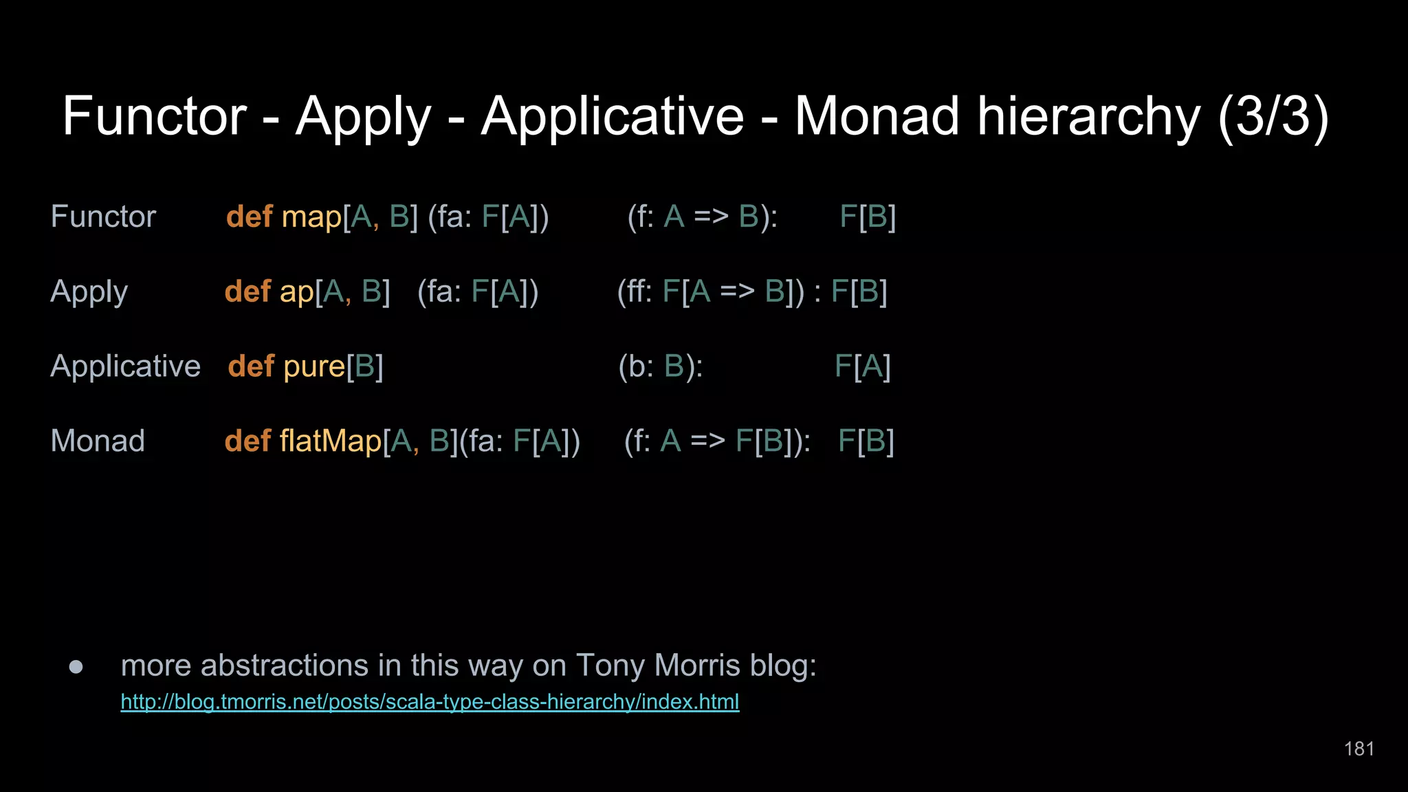 Functor - Apply - Applicative - Monad hierarchy (3/3) Functor def map[A, B] (fa: F[A]) (f: A => B): F[B] Apply def ap[A, B] (fa: F[A]) (ff: F[A => B]) : F[B] Applicative def pure[B] (b: B): F[A] Monad def flatMap[A, B](fa: F[A]) (f: A => F[B]): F[B] ● more abstractions in this way on Tony Morris blog: http://blog.tmorris.net/posts/scala-type-class-hierarchy/index.html 181 