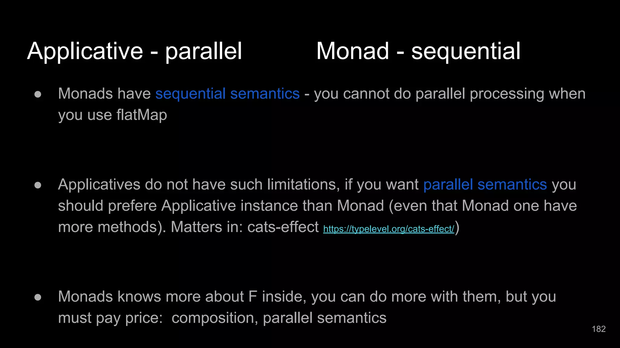 Applicative - parallel Monad - sequential ● Monads have sequential semantics - you cannot do parallel processing when you use flatMap ● Applicatives do not have such limitations, if you want parallel semantics you should prefere Applicative instance than Monad (even that Monad one have more methods). Matters in: cats-effect https://typelevel.org/cats-effect/) ● Monads knows more about F inside, you can do more with them, but you must pay price: composition, parallel semantics 182 