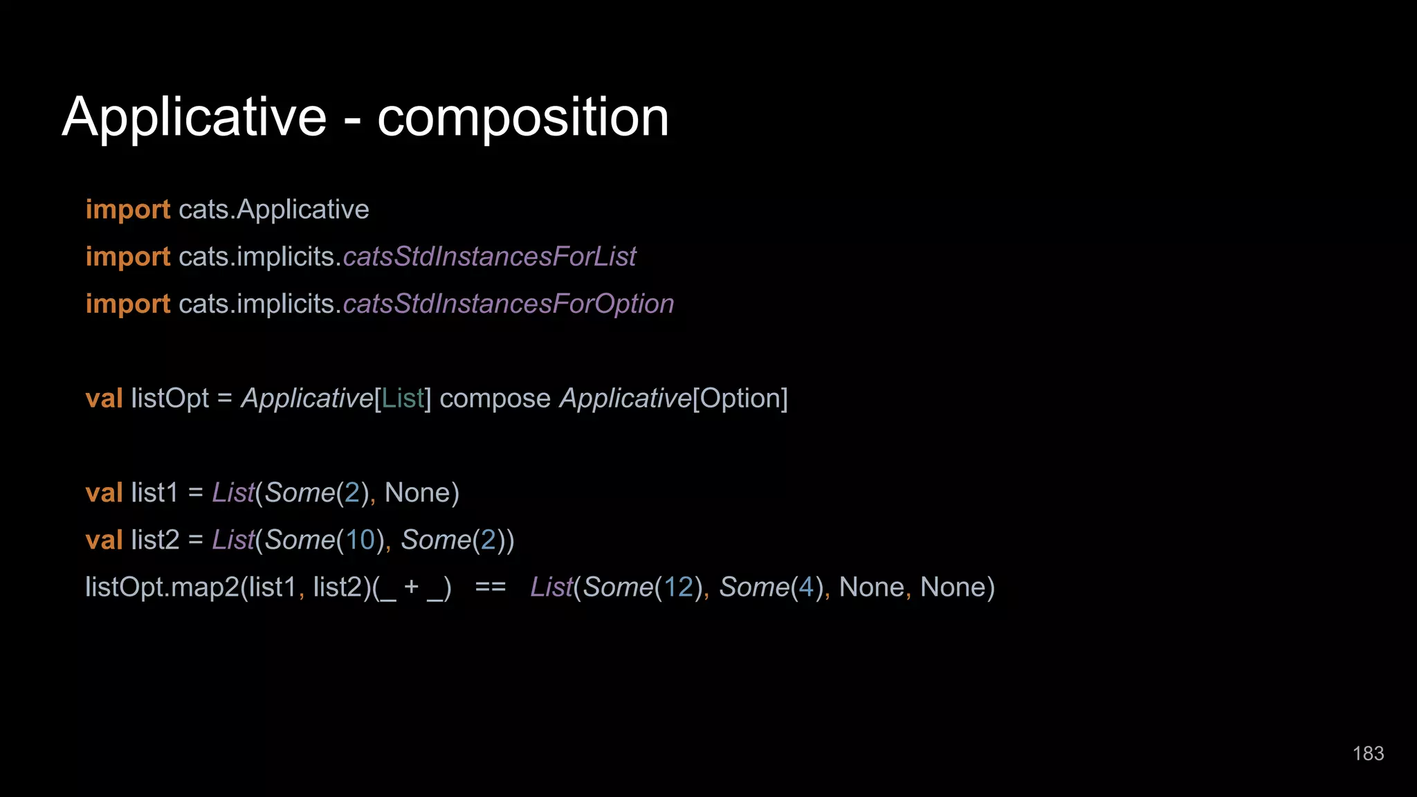 Applicative - composition import cats.Applicative import cats.implicits.catsStdInstancesForList import cats.implicits.catsStdInstancesForOption val listOpt = Applicative[List] compose Applicative[Option] val list1 = List(Some(2), None) val list2 = List(Some(10), Some(2)) listOpt.map2(list1, list2)(_ + _) == List(Some(12), Some(4), None, None) 183 
