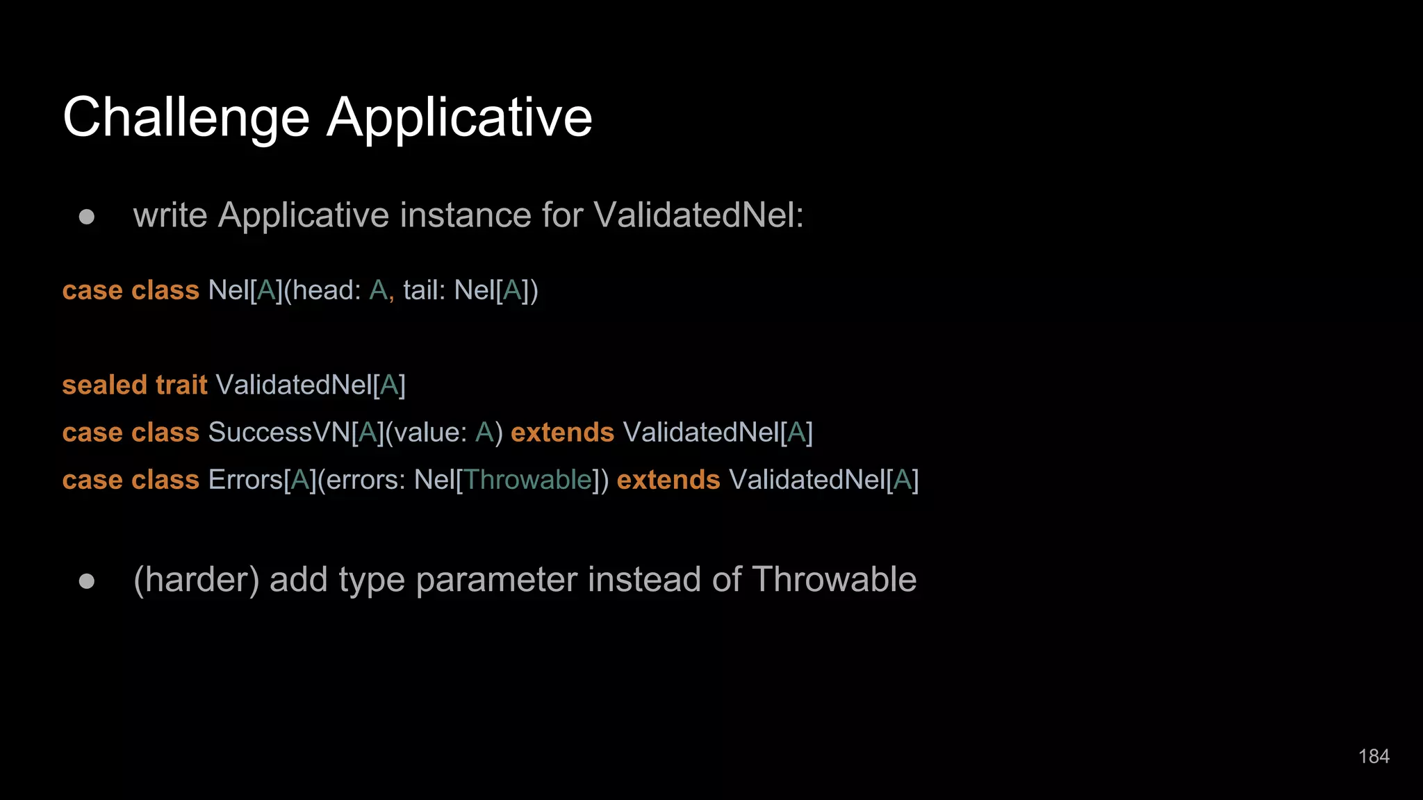 Challenge Applicative ● write Applicative instance for ValidatedNel: case class Nel[A](head: A, tail: Nel[A]) sealed trait ValidatedNel[A] case class SuccessVN[A](value: A) extends ValidatedNel[A] case class Errors[A](errors: Nel[Throwable]) extends ValidatedNel[A] ● (harder) add type parameter instead of Throwable 184 