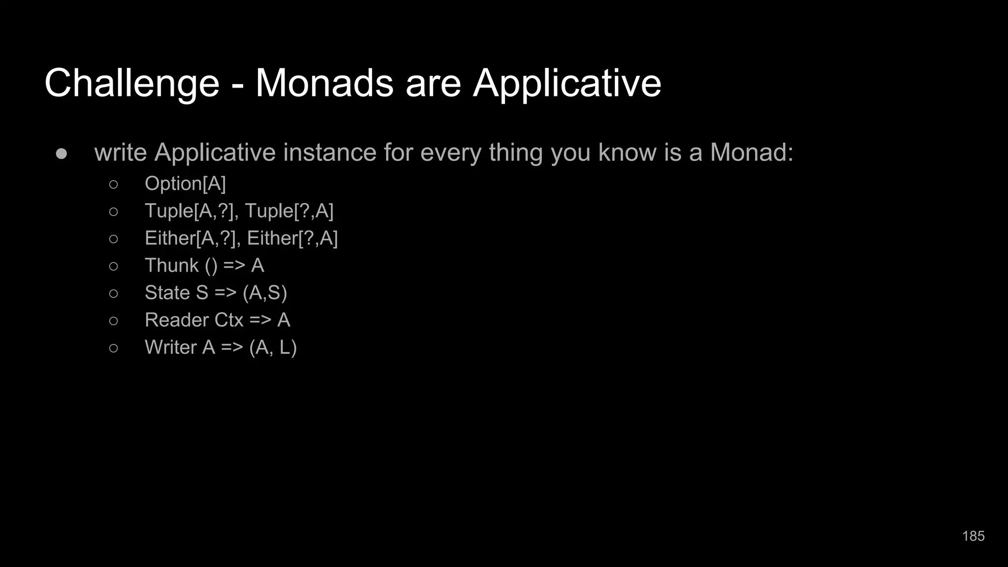 Challenge - Monads are Applicative ● write Applicative instance for every thing you know is a Monad: ○ Option[A] ○ Tuple[A,?], Tuple[?,A] ○ Either[A,?], Either[?,A] ○ Thunk () => A ○ State S => (A,S) ○ Reader Ctx => A ○ Writer A => (A, L) 185 