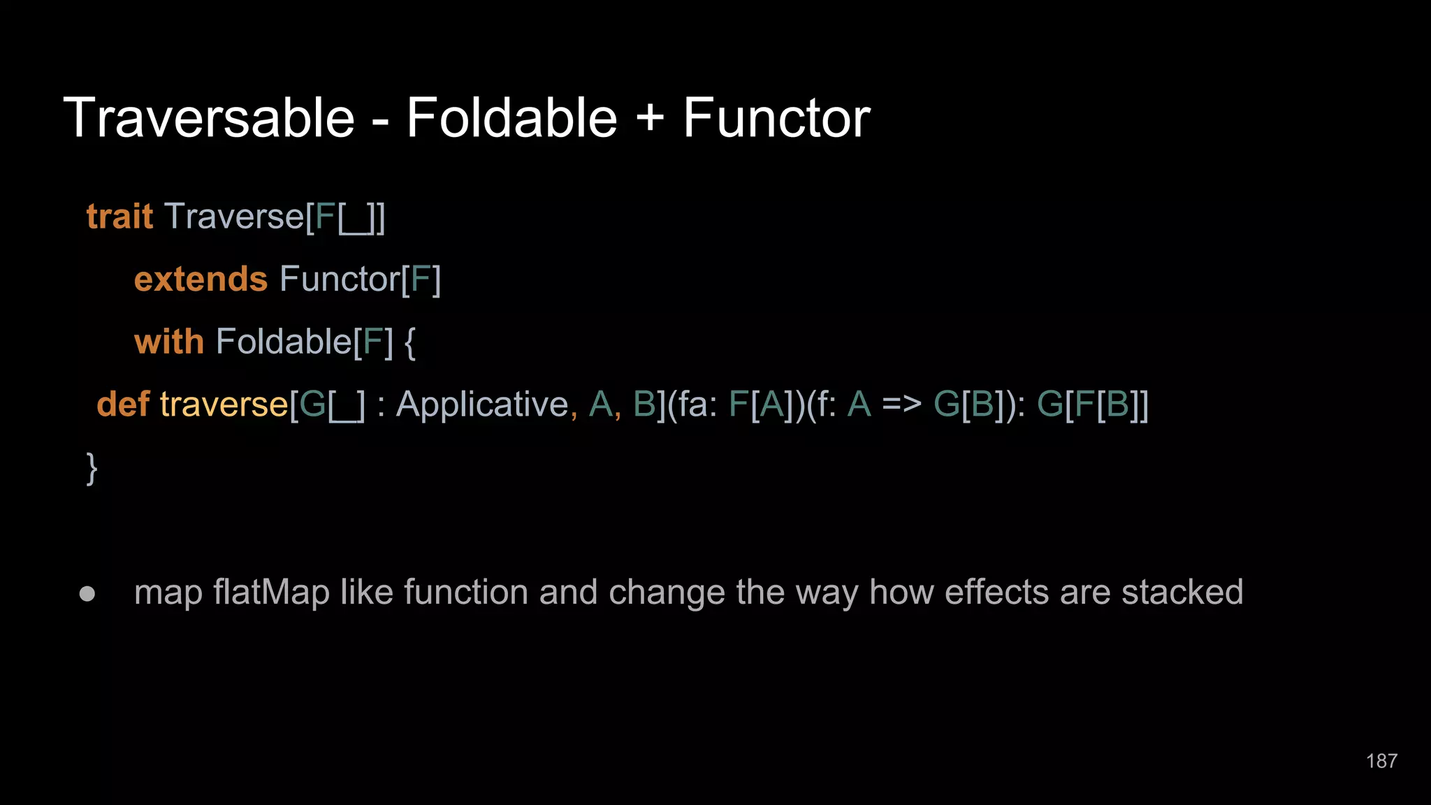 Traversable - Foldable + Functor trait Traverse[F[_]] extends Functor[F] with Foldable[F] { def traverse[G[_] : Applicative, A, B](fa: F[A])(f: A => G[B]): G[F[B]] } ● map flatMap like function and change the way how effects are stacked 187 