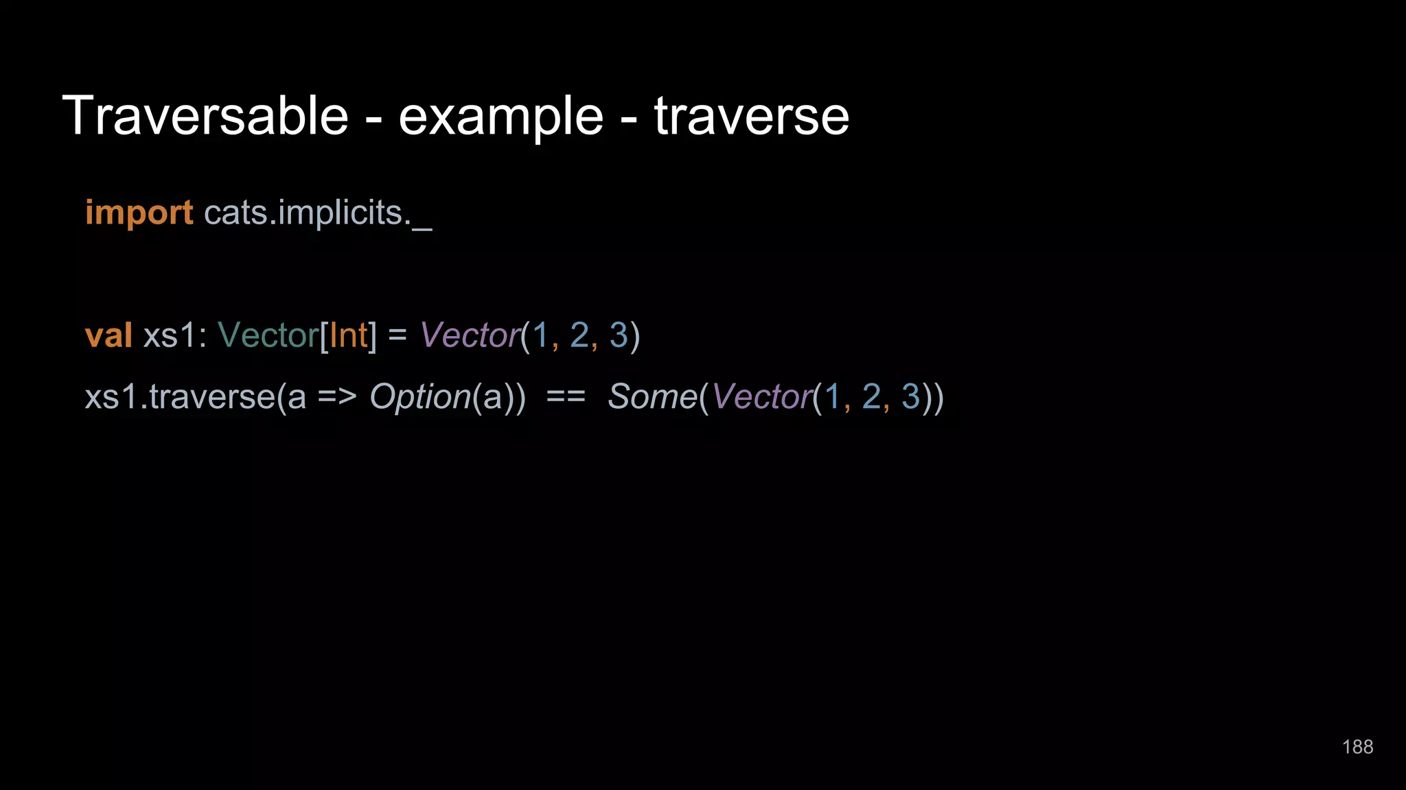 Traversable - example - traverse import cats.implicits._ val xs1: Vector[Int] = Vector(1, 2, 3) xs1.traverse(a => Option(a)) == Some(Vector(1, 2, 3)) 188 