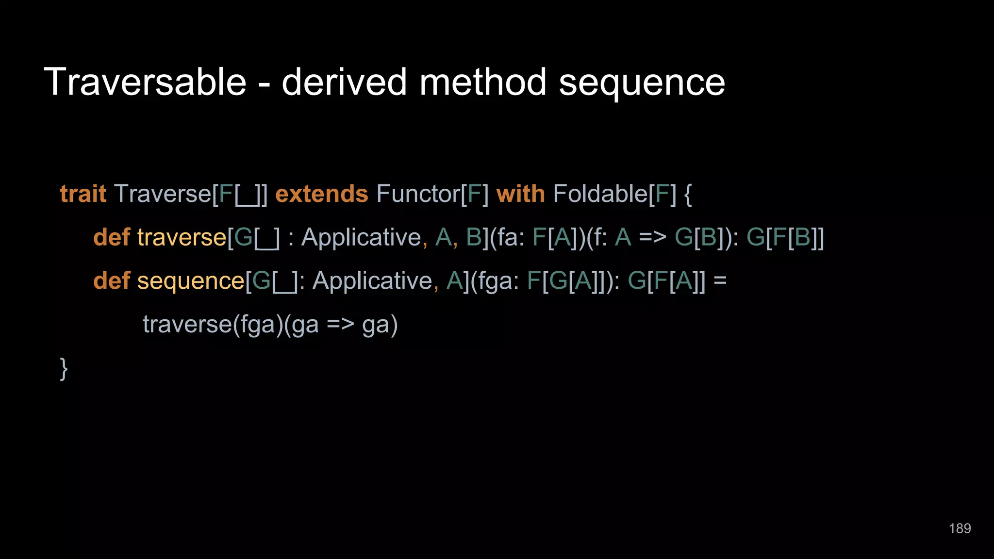 Traversable - derived method sequence trait Traverse[F[_]] extends Functor[F] with Foldable[F] { def traverse[G[_] : Applicative, A, B](fa: F[A])(f: A => G[B]): G[F[B]] def sequence[G[_]: Applicative, A](fga: F[G[A]]): G[F[A]] = traverse(fga)(ga => ga) } 189 