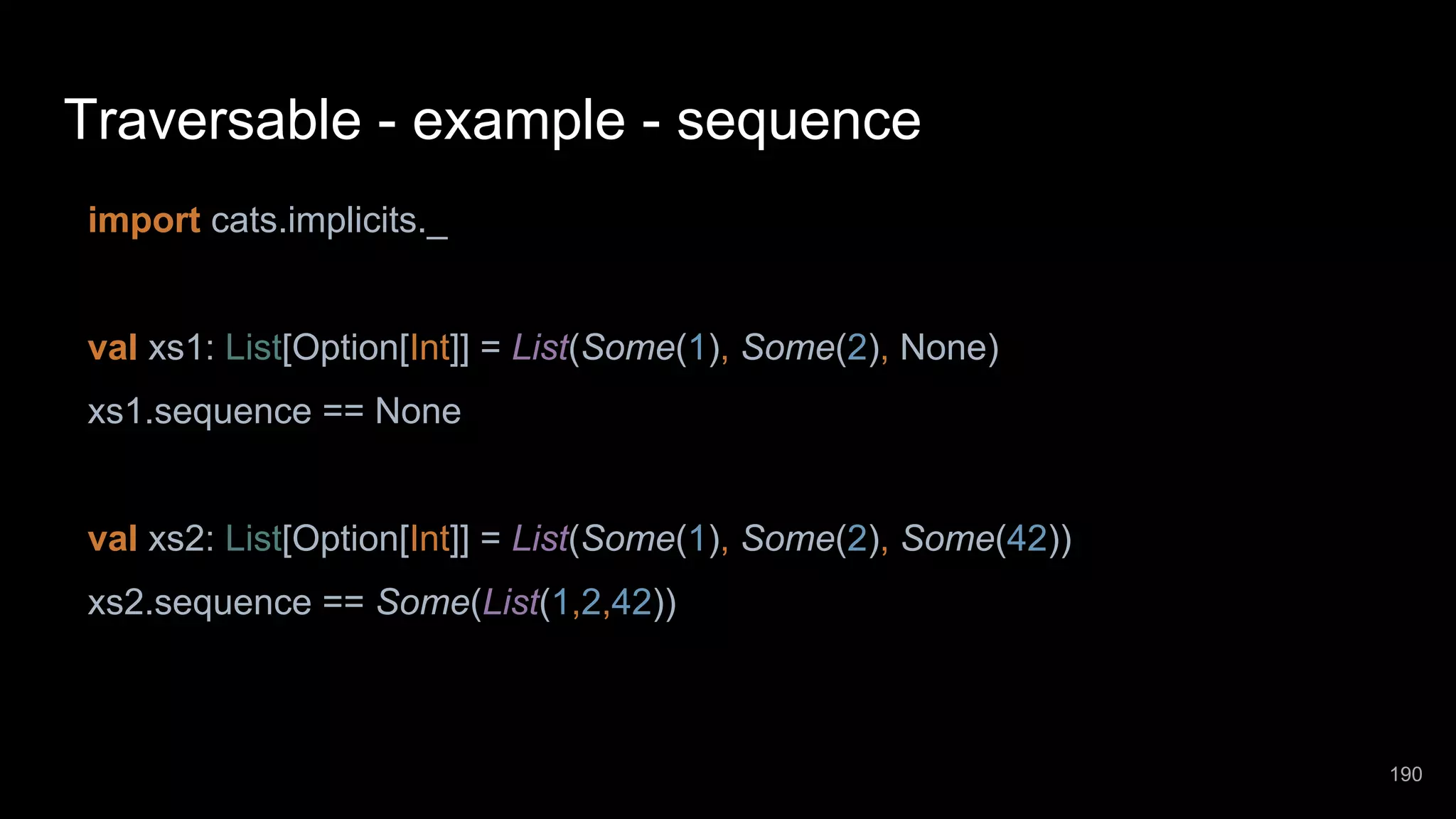 Traversable - example - sequence import cats.implicits._ val xs1: List[Option[Int]] = List(Some(1), Some(2), None) xs1.sequence == None val xs2: List[Option[Int]] = List(Some(1), Some(2), Some(42)) xs2.sequence == Some(List(1,2,42)) 190 