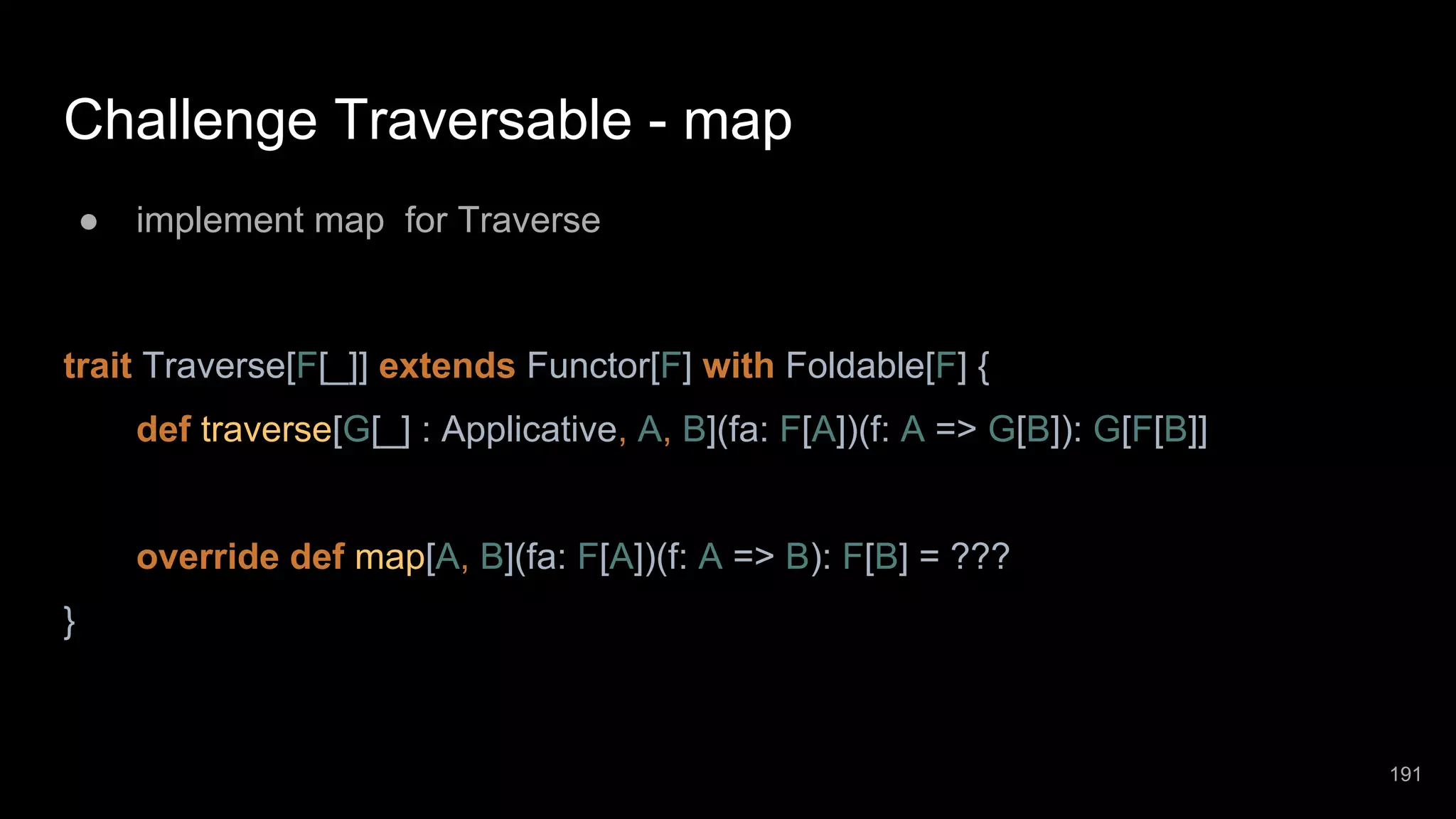 Challenge Traversable - map ● implement map for Traverse trait Traverse[F[_]] extends Functor[F] with Foldable[F] { def traverse[G[_] : Applicative, A, B](fa: F[A])(f: A => G[B]): G[F[B]] override def map[A, B](fa: F[A])(f: A => B): F[B] = ??? } 191 