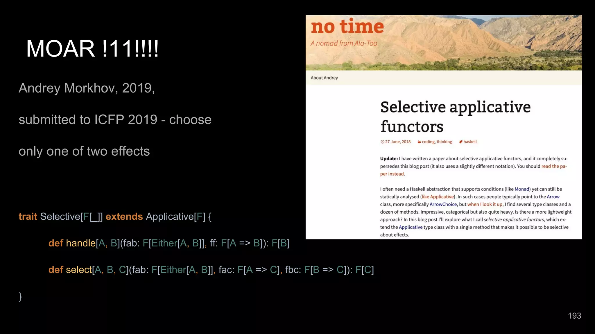 MOAR !11!!!! Andrey Morkhov, 2019, submitted to ICFP 2019 - choose only one of two effects trait Selective[F[_]] extends Applicative[F] { def handle[A, B](fab: F[Either[A, B]], ff: F[A => B]): F[B] def select[A, B, C](fab: F[Either[A, B]], fac: F[A => C], fbc: F[B => C]): F[C] } 193 