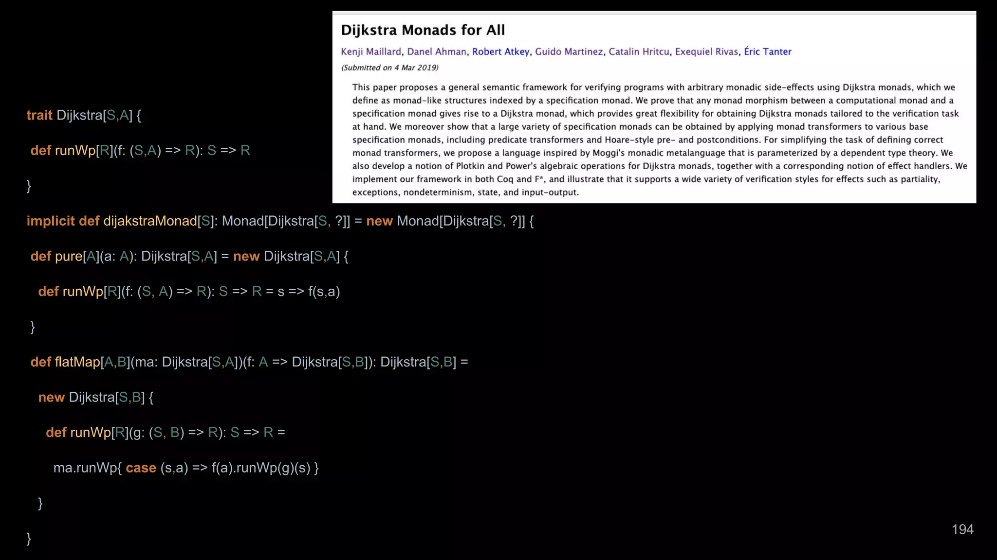 trait Dijkstra[S,A] { def runWp[R](f: (S,A) => R): S => R } implicit def dijakstraMonad[S]: Monad[Dijkstra[S, ?]] = new Monad[Dijkstra[S, ?]] { def pure[A](a: A): Dijkstra[S,A] = new Dijkstra[S,A] { def runWp[R](f: (S, A) => R): S => R = s => f(s,a) } def flatMap[A,B](ma: Dijkstra[S,A])(f: A => Dijkstra[S,B]): Dijkstra[S,B] = new Dijkstra[S,B] { def runWp[R](g: (S, B) => R): S => R = ma.runWp{ case (s,a) => f(a).runWp(g)(s) } } } 194 
