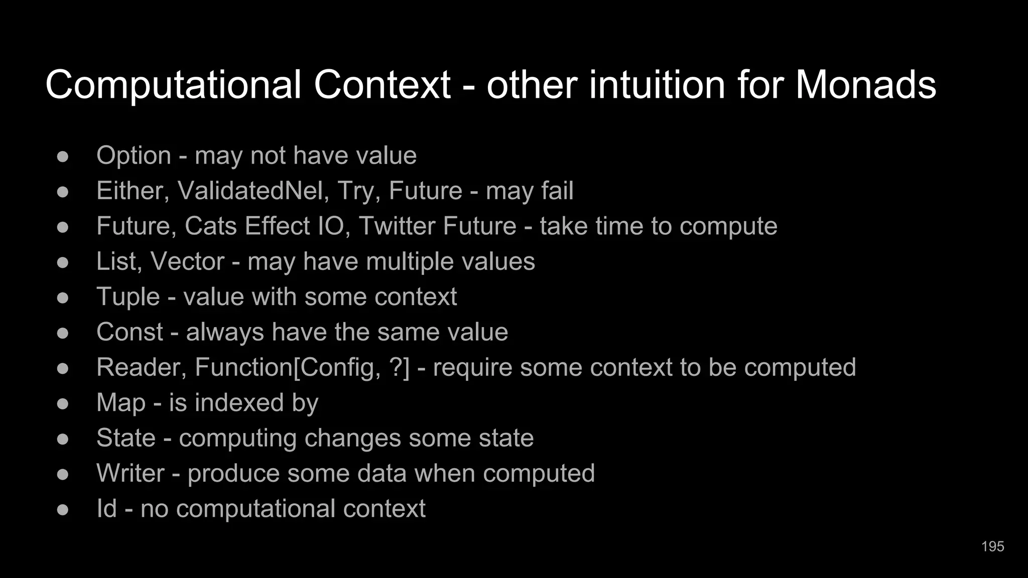 Computational Context - other intuition for Monads ● Option - may not have value ● Either, ValidatedNel, Try, Future - may fail ● Future, Cats Effect IO, Twitter Future - take time to compute ● List, Vector - may have multiple values ● Tuple - value with some context ● Const - always have the same value ● Reader, Function[Config, ?] - require some context to be computed ● Map - is indexed by ● State - computing changes some state ● Writer - produce some data when computed ● Id - no computational context 195 