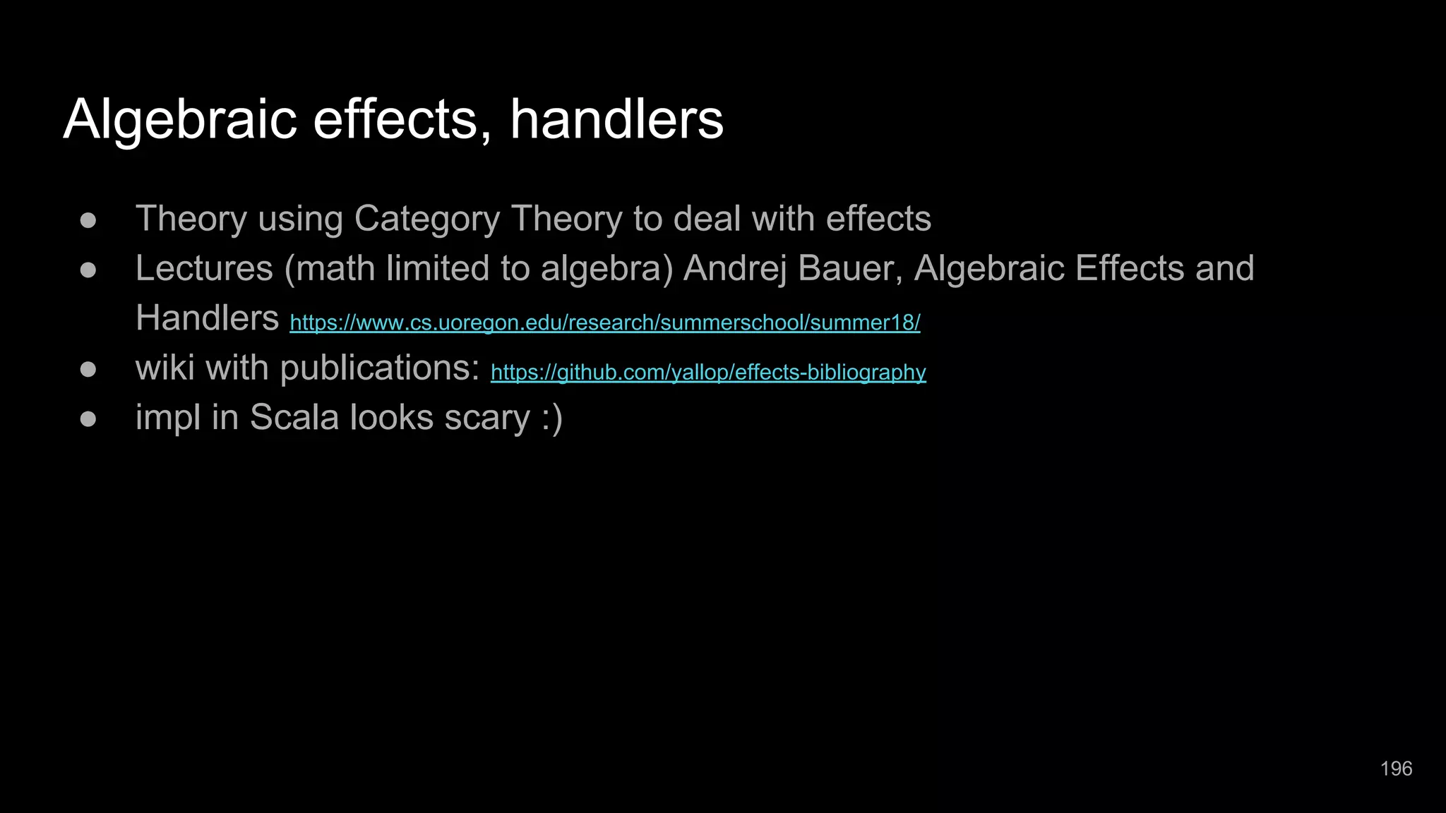 Algebraic effects, handlers ● Theory using Category Theory to deal with effects ● Lectures (math limited to algebra) Andrej Bauer, Algebraic Effects and Handlers https://www.cs.uoregon.edu/research/summerschool/summer18/ ● wiki with publications: https://github.com/yallop/effects-bibliography ● impl in Scala looks scary :) 196 