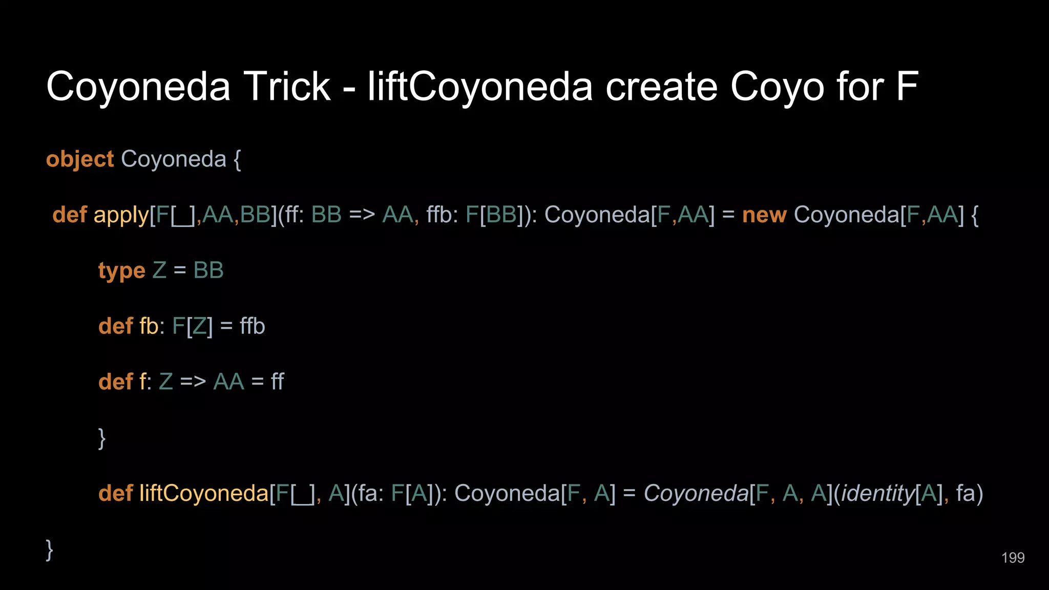 Coyoneda Trick - liftCoyoneda create Coyo for F object Coyoneda { def apply[F[_],AA,BB](ff: BB => AA, ffb: F[BB]): Coyoneda[F,AA] = new Coyoneda[F,AA] { type Z = BB def fb: F[Z] = ffb def f: Z => AA = ff } def liftCoyoneda[F[_], A](fa: F[A]): Coyoneda[F, A] = Coyoneda[F, A, A](identity[A], fa) } 199 