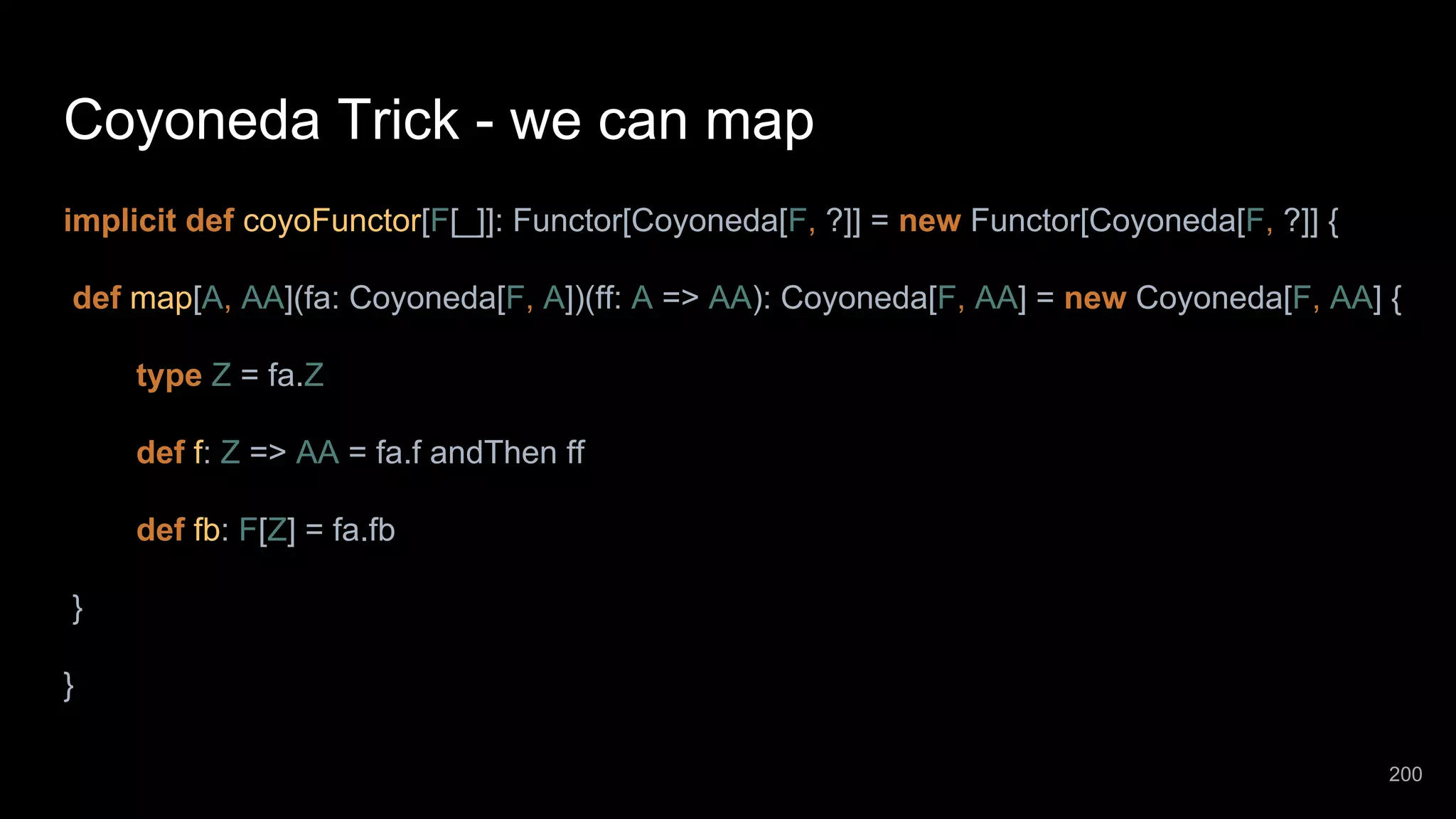 Coyoneda Trick - we can map implicit def coyoFunctor[F[_]]: Functor[Coyoneda[F, ?]] = new Functor[Coyoneda[F, ?]] { def map[A, AA](fa: Coyoneda[F, A])(ff: A => AA): Coyoneda[F, AA] = new Coyoneda[F, AA] { type Z = fa.Z def f: Z => AA = fa.f andThen ff def fb: F[Z] = fa.fb } } 200 