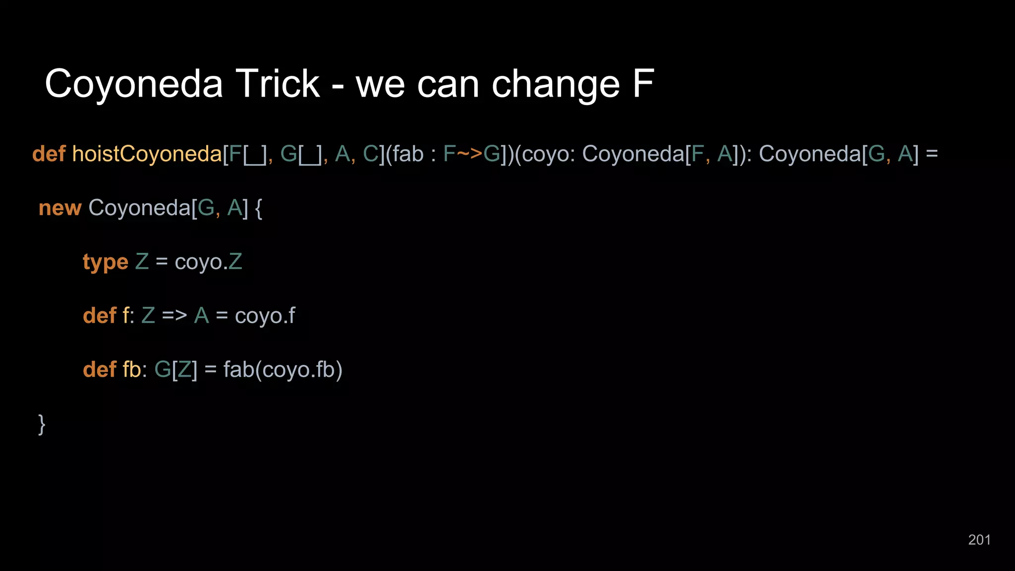 Coyoneda Trick - we can change F def hoistCoyoneda[F[_], G[_], A, C](fab : F~>G])(coyo: Coyoneda[F, A]): Coyoneda[G, A] = new Coyoneda[G, A] { type Z = coyo.Z def f: Z => A = coyo.f def fb: G[Z] = fab(coyo.fb) } 201 