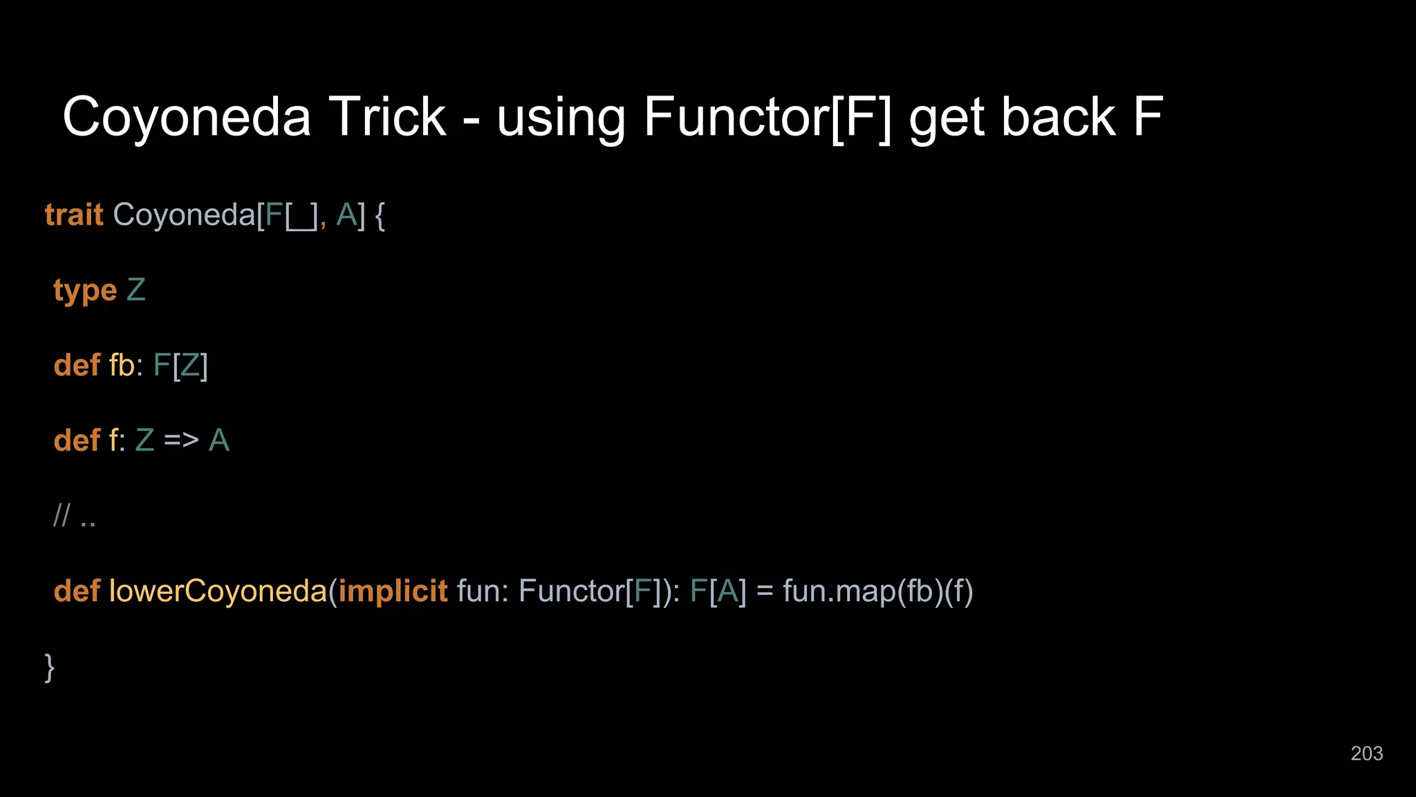 Coyoneda Trick - using Functor[F] get back F trait Coyoneda[F[_], A] { type Z def fb: F[Z] def f: Z => A // .. def lowerCoyoneda(implicit fun: Functor[F]): F[A] = fun.map(fb)(f) } 203 
