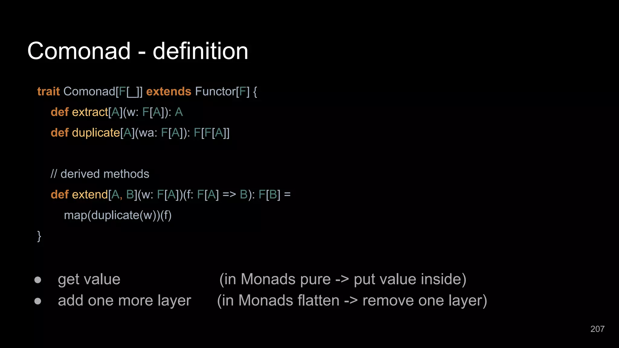 Comonad - definition trait Comonad[F[_]] extends Functor[F] { def extract[A](w: F[A]): A def duplicate[A](wa: F[A]): F[F[A]] // derived methods def extend[A, B](w: F[A])(f: F[A] => B): F[B] = map(duplicate(w))(f) } ● get value (in Monads pure -> put value inside) ● add one more layer (in Monads flatten -> remove one layer) 207 