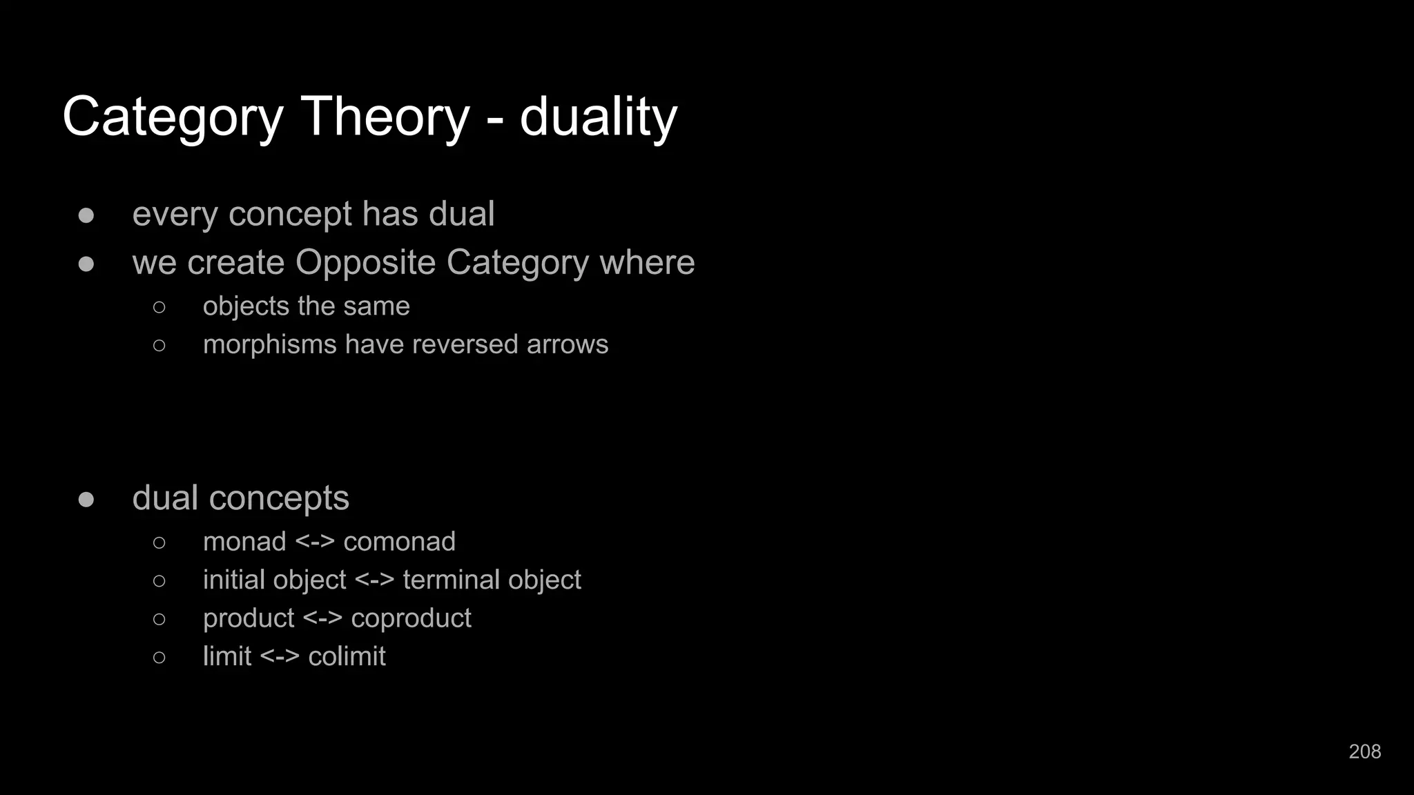 Category Theory - duality ● every concept has dual ● we create Opposite Category where ○ objects the same ○ morphisms have reversed arrows ● dual concepts ○ monad <-> comonad ○ initial object <-> terminal object ○ product <-> coproduct ○ limit <-> colimit 208 