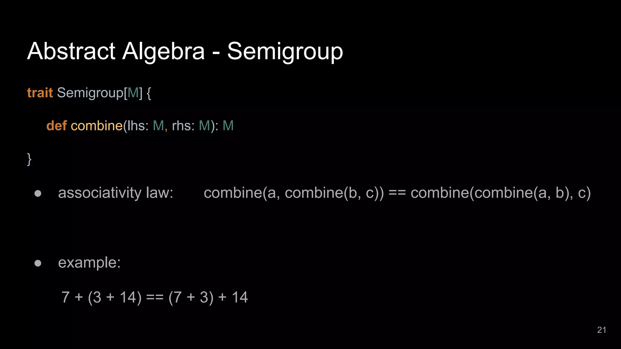 Abstract Algebra - Semigroup trait Semigroup[M] { def combine(lhs: M, rhs: M): M } ● associativity law: combine(a, combine(b, c)) == combine(combine(a, b), c) ● example: 7 + (3 + 14) == (7 + 3) + 14 21 