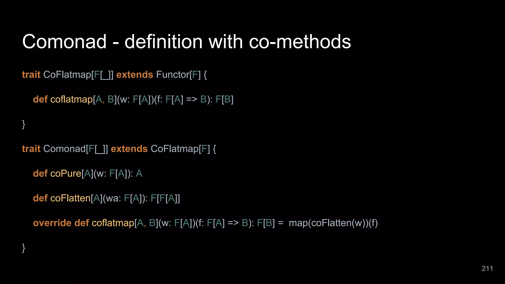 Comonad - definition with co-methods trait CoFlatmap[F[_]] extends Functor[F] { def coflatmap[A, B](w: F[A])(f: F[A] => B): F[B] } trait Comonad[F[_]] extends CoFlatmap[F] { def coPure[A](w: F[A]): A def coFlatten[A](wa: F[A]): F[F[A]] override def coflatmap[A, B](w: F[A])(f: F[A] => B): F[B] = map(coFlatten(w))(f) } 211 