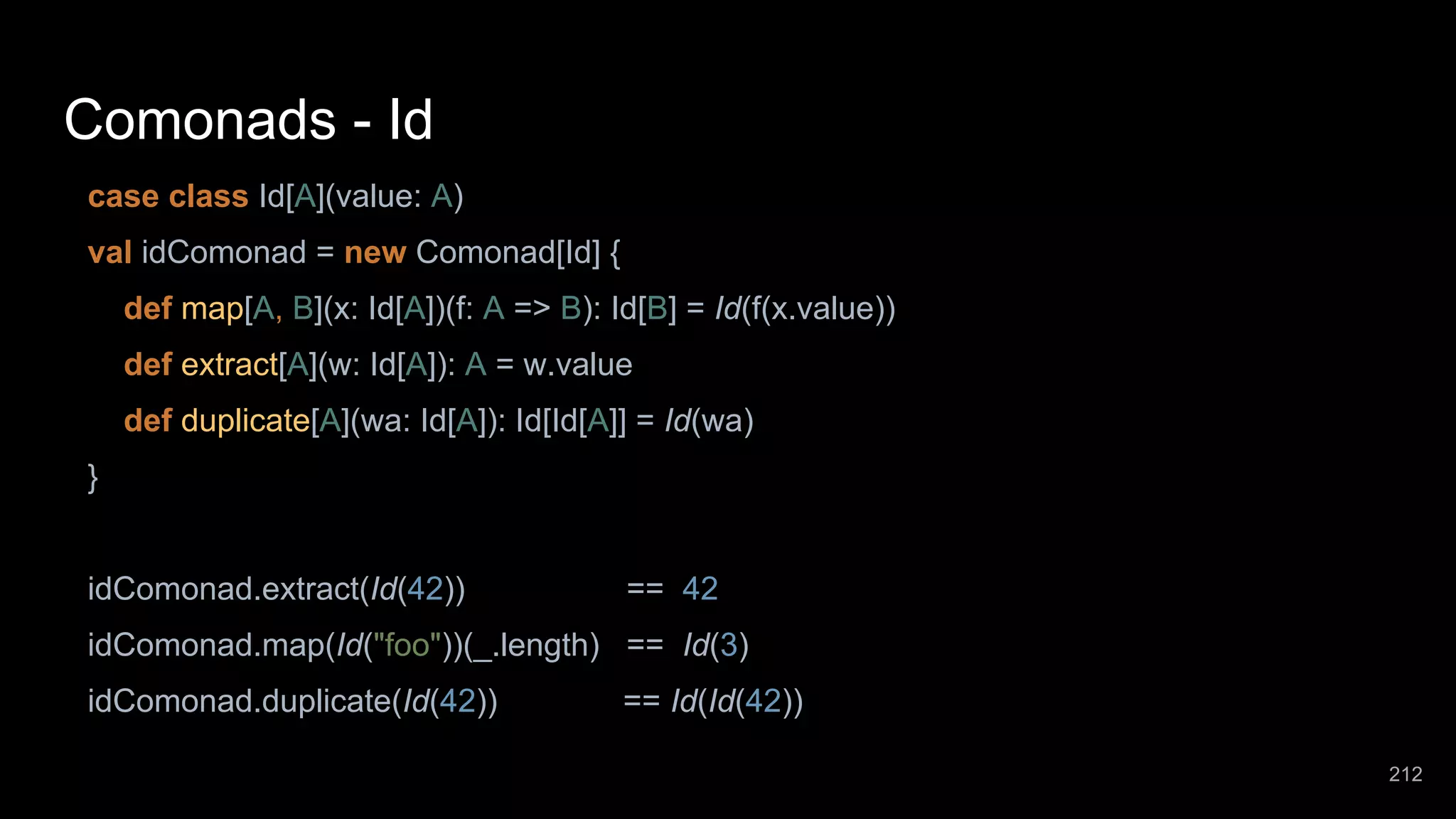 Comonads - Id case class Id[A](value: A) val idComonad = new Comonad[Id] { def map[A, B](x: Id[A])(f: A => B): Id[B] = Id(f(x.value)) def extract[A](w: Id[A]): A = w.value def duplicate[A](wa: Id[A]): Id[Id[A]] = Id(wa) } idComonad.extract(Id(42)) == 42 idComonad.map(Id("foo"))(_.length) == Id(3) idComonad.duplicate(Id(42)) == Id(Id(42)) 212 