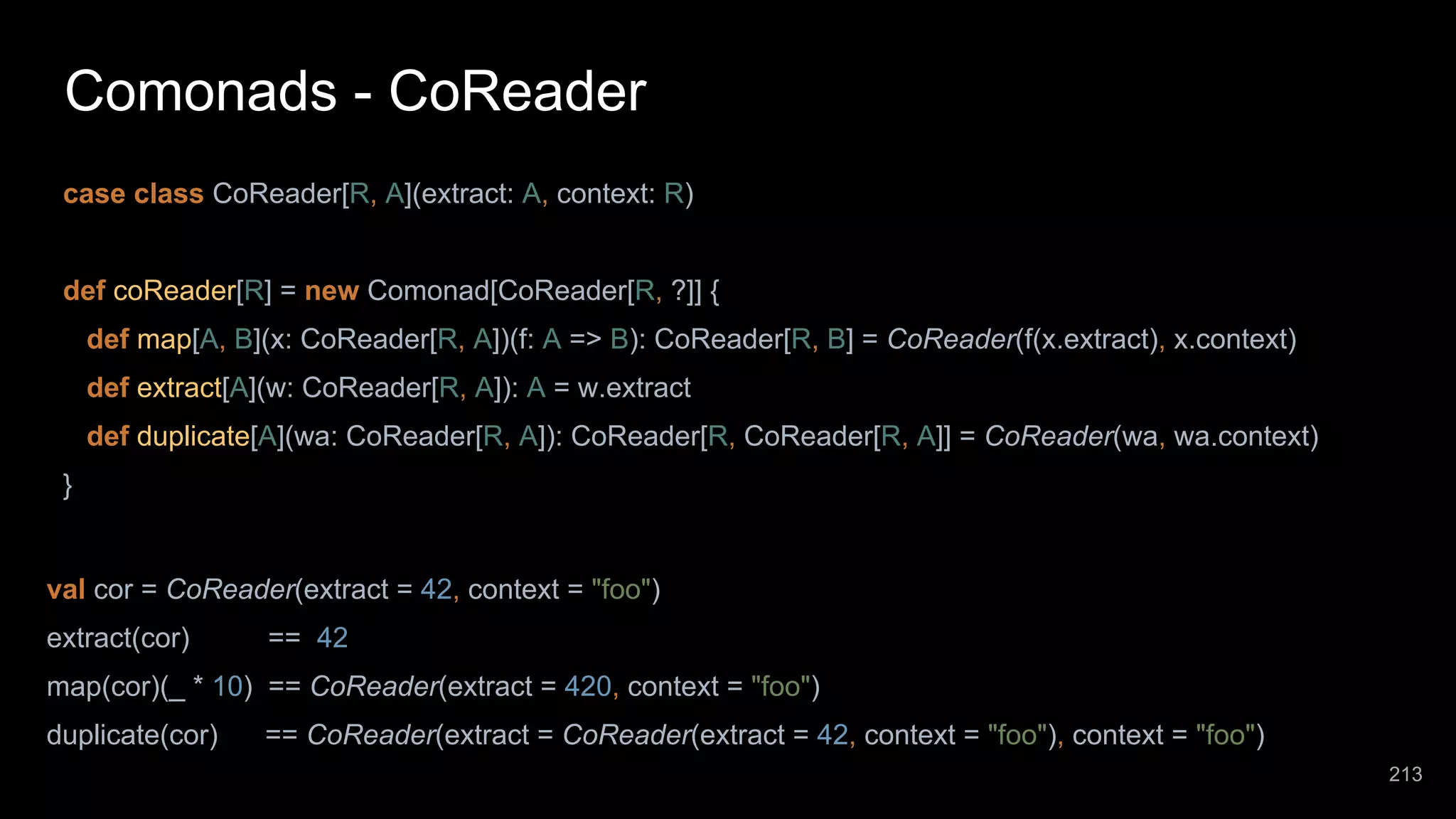 Comonads - CoReader case class CoReader[R, A](extract: A, context: R) def coReader[R] = new Comonad[CoReader[R, ?]] { def map[A, B](x: CoReader[R, A])(f: A => B): CoReader[R, B] = CoReader(f(x.extract), x.context) def extract[A](w: CoReader[R, A]): A = w.extract def duplicate[A](wa: CoReader[R, A]): CoReader[R, CoReader[R, A]] = CoReader(wa, wa.context) } val cor = CoReader(extract = 42, context = "foo") extract(cor) == 42 map(cor)(_ * 10) == CoReader(extract = 420, context = "foo") duplicate(cor) == CoReader(extract = CoReader(extract = 42, context = "foo"), context = "foo") 213 
