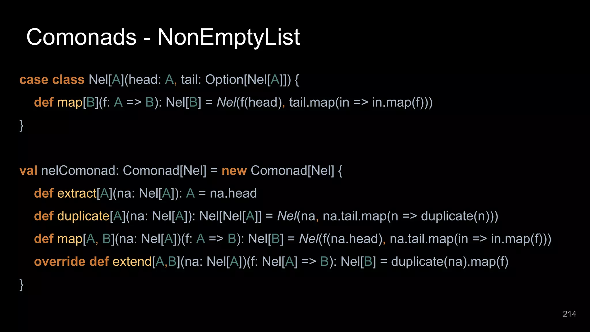 Comonads - NonEmptyList case class Nel[A](head: A, tail: Option[Nel[A]]) { def map[B](f: A => B): Nel[B] = Nel(f(head), tail.map(in => in.map(f))) } val nelComonad: Comonad[Nel] = new Comonad[Nel] { def extract[A](na: Nel[A]): A = na.head def duplicate[A](na: Nel[A]): Nel[Nel[A]] = Nel(na, na.tail.map(n => duplicate(n))) def map[A, B](na: Nel[A])(f: A => B): Nel[B] = Nel(f(na.head), na.tail.map(in => in.map(f))) override def extend[A,B](na: Nel[A])(f: Nel[A] => B): Nel[B] = duplicate(na).map(f) } 214 