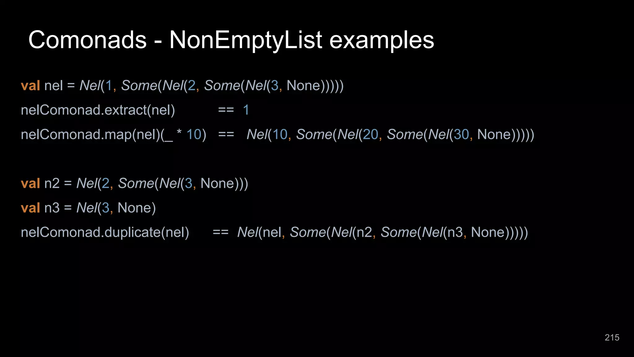 Comonads - NonEmptyList examples val nel = Nel(1, Some(Nel(2, Some(Nel(3, None))))) nelComonad.extract(nel) == 1 nelComonad.map(nel)(_ * 10) == Nel(10, Some(Nel(20, Some(Nel(30, None))))) val n2 = Nel(2, Some(Nel(3, None))) val n3 = Nel(3, None) nelComonad.duplicate(nel) == Nel(nel, Some(Nel(n2, Some(Nel(n3, None))))) 215 