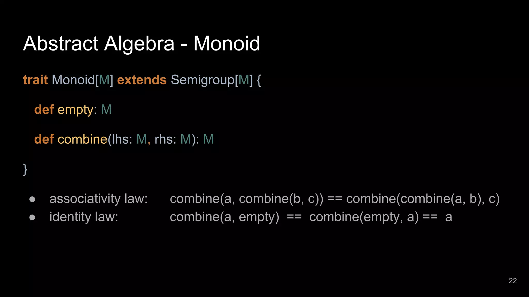 Abstract Algebra - Monoid trait Monoid[M] extends Semigroup[M] { def empty: M def combine(lhs: M, rhs: M): M } ● associativity law: combine(a, combine(b, c)) == combine(combine(a, b), c) ● identity law: combine(a, empty) == combine(empty, a) == a 22 