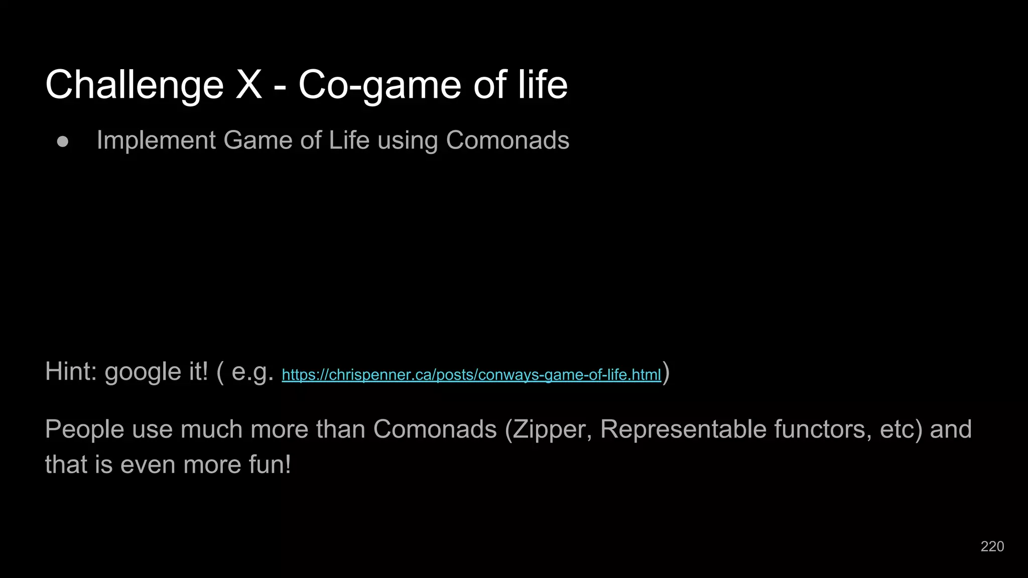 Challenge X - Co-game of life ● Implement Game of Life using Comonads Hint: google it! ( e.g. https://chrispenner.ca/posts/conways-game-of-life.html) People use much more than Comonads (Zipper, Representable functors, etc) and that is even more fun! 220 