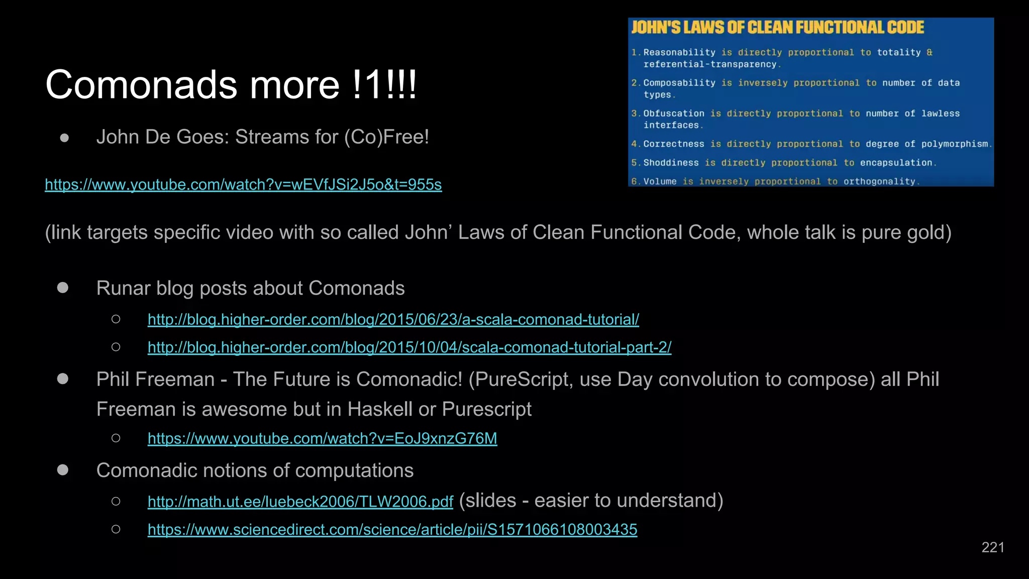 Comonads more !1!!! ● John De Goes: Streams for (Co)Free! https://www.youtube.com/watch?v=wEVfJSi2J5o&t=955s (link targets specific video with so called John’ Laws of Clean Functional Code, whole talk is pure gold) ● Runar blog posts about Comonads ○ http://blog.higher-order.com/blog/2015/06/23/a-scala-comonad-tutorial/ ○ http://blog.higher-order.com/blog/2015/10/04/scala-comonad-tutorial-part-2/ ● Phil Freeman - The Future is Comonadic! (PureScript, use Day convolution to compose) all Phil Freeman is awesome but in Haskell or Purescript ○ https://www.youtube.com/watch?v=EoJ9xnzG76M ● Comonadic notions of computations ○ http://math.ut.ee/luebeck2006/TLW2006.pdf (slides - easier to understand) ○ https://www.sciencedirect.com/science/article/pii/S1571066108003435 221 