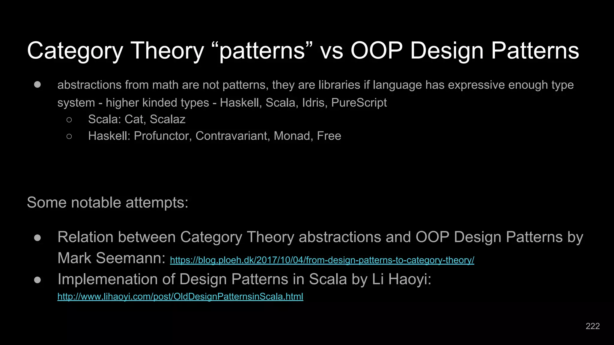 Category Theory “patterns” vs OOP Design Patterns ● abstractions from math are not patterns, they are libraries if language has expressive enough type system - higher kinded types - Haskell, Scala, Idris, PureScript ○ Scala: Cat, Scalaz ○ Haskell: Profunctor, Contravariant, Monad, Free Some notable attempts: ● Relation between Category Theory abstractions and OOP Design Patterns by Mark Seemann: https://blog.ploeh.dk/2017/10/04/from-design-patterns-to-category-theory/ ● Implemenation of Design Patterns in Scala by Li Haoyi: http://www.lihaoyi.com/post/OldDesignPatternsinScala.html 222 