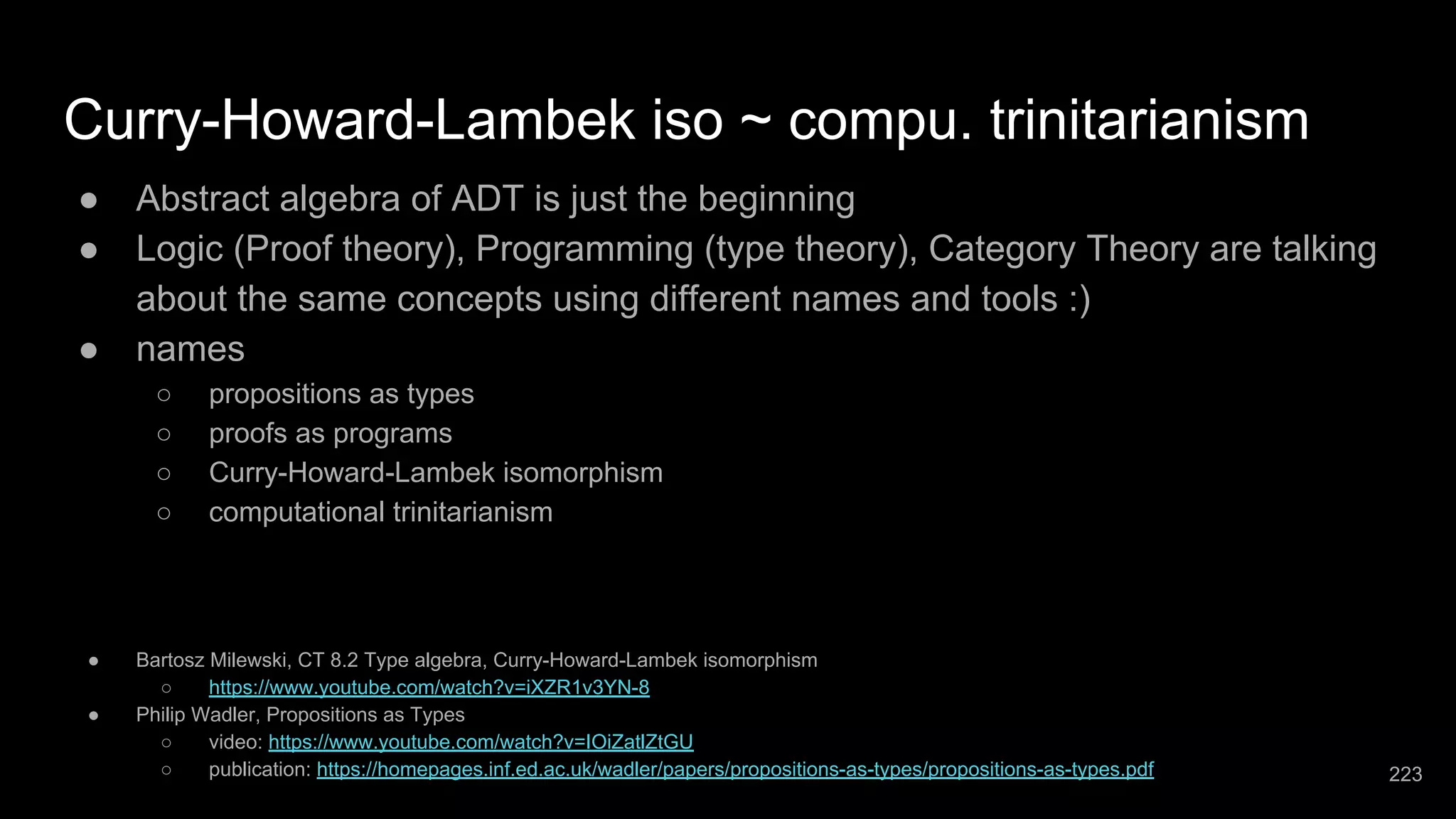 Curry-Howard-Lambek iso ~ compu. trinitarianism ● Abstract algebra of ADT is just the beginning ● Logic (Proof theory), Programming (type theory), Category Theory are talking about the same concepts using different names and tools :) ● names ○ propositions as types ○ proofs as programs ○ Curry-Howard-Lambek isomorphism ○ computational trinitarianism ● Bartosz Milewski, CT 8.2 Type algebra, Curry-Howard-Lambek isomorphism ○ https://www.youtube.com/watch?v=iXZR1v3YN-8 ● Philip Wadler, Propositions as Types ○ video: https://www.youtube.com/watch?v=IOiZatlZtGU ○ publication: https://homepages.inf.ed.ac.uk/wadler/papers/propositions-as-types/propositions-as-types.pdf 223 