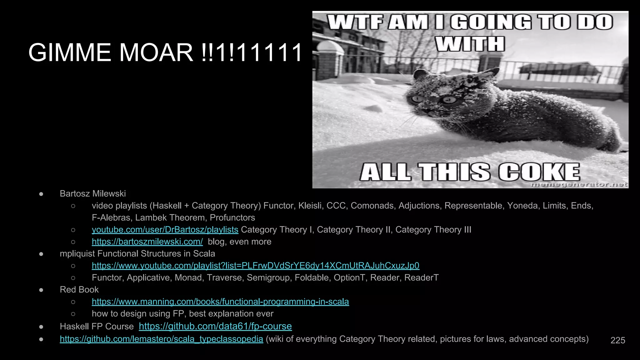 GIMME MOAR !!1!11111 ● Bartosz Milewski ○ video playlists (Haskell + Category Theory) Functor, Kleisli, CCC, Comonads, Adjuctions, Representable, Yoneda, Limits, Ends, F-Alebras, Lambek Theorem, Profunctors ○ youtube.com/user/DrBartosz/playlists Category Theory I, Category Theory II, Category Theory III ○ https://bartoszmilewski.com/ blog, even more ● mpliquist Functional Structures in Scala ○ https://www.youtube.com/playlist?list=PLFrwDVdSrYE6dy14XCmUtRAJuhCxuzJp0 ○ Functor, Applicative, Monad, Traverse, Semigroup, Foldable, OptionT, Reader, ReaderT ● Red Book ○ https://www.manning.com/books/functional-programming-in-scala ○ how to design using FP, best explanation ever ● Haskell FP Course https://github.com/data61/fp-course ● https://github.com/lemastero/scala_typeclassopedia (wiki of everything Category Theory related, pictures for laws, advanced concepts) 225 