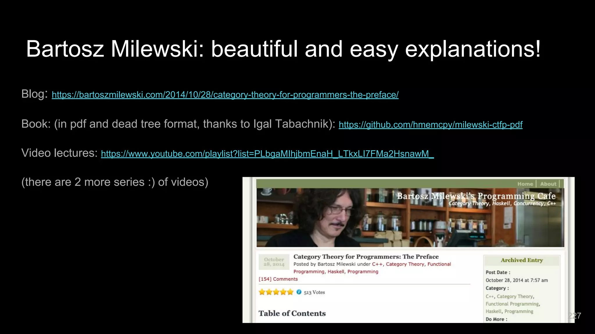 Bartosz Milewski: beautiful and easy explanations! Blog: https://bartoszmilewski.com/2014/10/28/category-theory-for-programmers-the-preface/ Book: (in pdf and dead tree format, thanks to Igal Tabachnik): https://github.com/hmemcpy/milewski-ctfp-pdf Video lectures: https://www.youtube.com/playlist?list=PLbgaMIhjbmEnaH_LTkxLI7FMa2HsnawM_ (there are 2 more series :) of videos) 227 