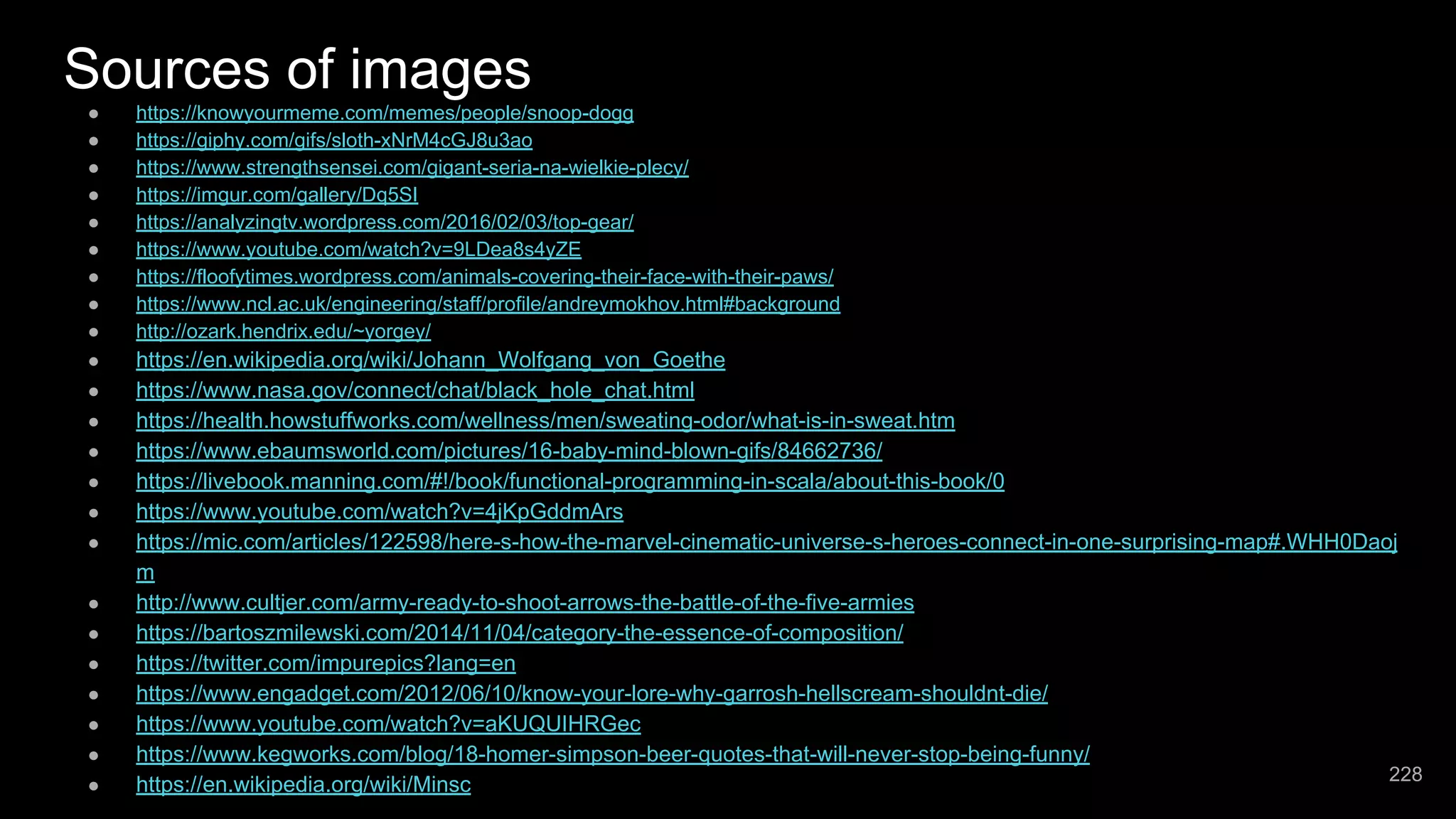 Sources of images ● https://knowyourmeme.com/memes/people/snoop-dogg ● https://giphy.com/gifs/sloth-xNrM4cGJ8u3ao ● https://www.strengthsensei.com/gigant-seria-na-wielkie-plecy/ ● https://imgur.com/gallery/Dq5SI ● https://analyzingtv.wordpress.com/2016/02/03/top-gear/ ● https://www.youtube.com/watch?v=9LDea8s4yZE ● https://floofytimes.wordpress.com/animals-covering-their-face-with-their-paws/ ● https://www.ncl.ac.uk/engineering/staff/profile/andreymokhov.html#background ● http://ozark.hendrix.edu/~yorgey/ ● https://en.wikipedia.org/wiki/Johann_Wolfgang_von_Goethe ● https://www.nasa.gov/connect/chat/black_hole_chat.html ● https://health.howstuffworks.com/wellness/men/sweating-odor/what-is-in-sweat.htm ● https://www.ebaumsworld.com/pictures/16-baby-mind-blown-gifs/84662736/ ● https://livebook.manning.com/#!/book/functional-programming-in-scala/about-this-book/0 ● https://www.youtube.com/watch?v=4jKpGddmArs ● https://mic.com/articles/122598/here-s-how-the-marvel-cinematic-universe-s-heroes-connect-in-one-surprising-map#.WHH0Daoj m ● http://www.cultjer.com/army-ready-to-shoot-arrows-the-battle-of-the-five-armies ● https://bartoszmilewski.com/2014/11/04/category-the-essence-of-composition/ ● https://twitter.com/impurepics?lang=en ● https://www.engadget.com/2012/06/10/know-your-lore-why-garrosh-hellscream-shouldnt-die/ ● https://www.youtube.com/watch?v=aKUQUIHRGec ● https://www.kegworks.com/blog/18-homer-simpson-beer-quotes-that-will-never-stop-being-funny/ ● https://en.wikipedia.org/wiki/Minsc 228 