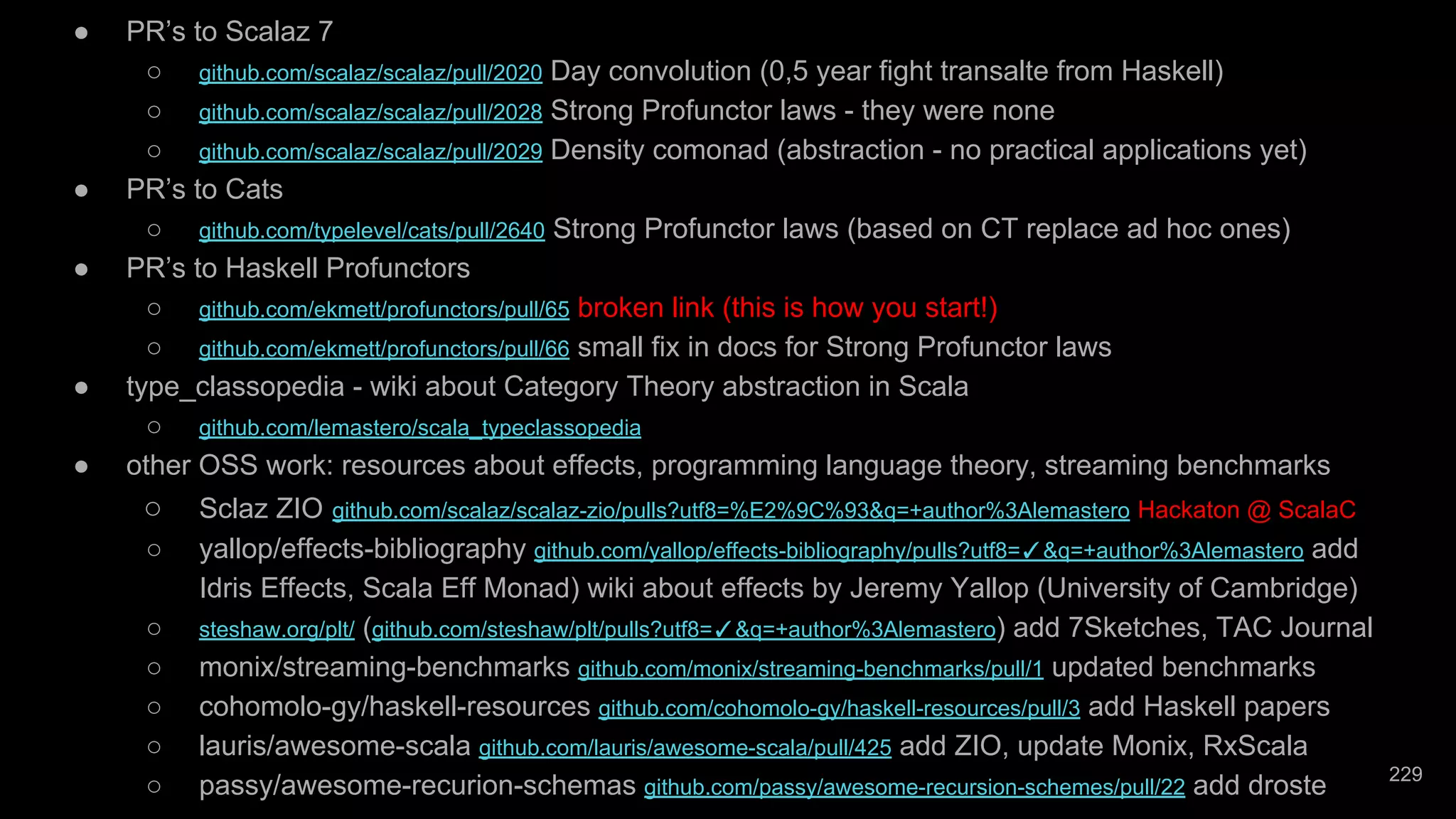 ● PR’s to Scalaz 7 ○ github.com/scalaz/scalaz/pull/2020 Day convolution (0,5 year fight transalte from Haskell) ○ github.com/scalaz/scalaz/pull/2028 Strong Profunctor laws - they were none ○ github.com/scalaz/scalaz/pull/2029 Density comonad (abstraction - no practical applications yet) ● PR’s to Cats ○ github.com/typelevel/cats/pull/2640 Strong Profunctor laws (based on CT replace ad hoc ones) ● PR’s to Haskell Profunctors ○ github.com/ekmett/profunctors/pull/65 broken link (this is how you start!) ○ github.com/ekmett/profunctors/pull/66 small fix in docs for Strong Profunctor laws ● type_classopedia - wiki about Category Theory abstraction in Scala ○ github.com/lemastero/scala_typeclassopedia ● other OSS work: resources about effects, programming language theory, streaming benchmarks ○ Sclaz ZIO github.com/scalaz/scalaz-zio/pulls?utf8=%E2%9C%93&q=+author%3Alemastero Hackaton @ ScalaC ○ yallop/effects-bibliography github.com/yallop/effects-bibliography/pulls?utf8=✓&q=+author%3Alemastero add Idris Effects, Scala Eff Monad) wiki about effects by Jeremy Yallop (University of Cambridge) ○ steshaw.org/plt/ (github.com/steshaw/plt/pulls?utf8=✓&q=+author%3Alemastero) add 7Sketches, TAC Journal ○ monix/streaming-benchmarks github.com/monix/streaming-benchmarks/pull/1 updated benchmarks ○ cohomolo-gy/haskell-resources github.com/cohomolo-gy/haskell-resources/pull/3 add Haskell papers ○ lauris/awesome-scala github.com/lauris/awesome-scala/pull/425 add ZIO, update Monix, RxScala ○ passy/awesome-recurion-schemas github.com/passy/awesome-recursion-schemes/pull/22 add droste 229 