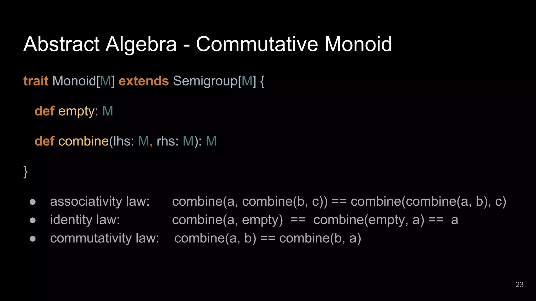 Abstract Algebra - Commutative Monoid trait Monoid[M] extends Semigroup[M] { def empty: M def combine(lhs: M, rhs: M): M } ● associativity law: combine(a, combine(b, c)) == combine(combine(a, b), c) ● identity law: combine(a, empty) == combine(empty, a) == a ● commutativity law: combine(a, b) == combine(b, a) 23 