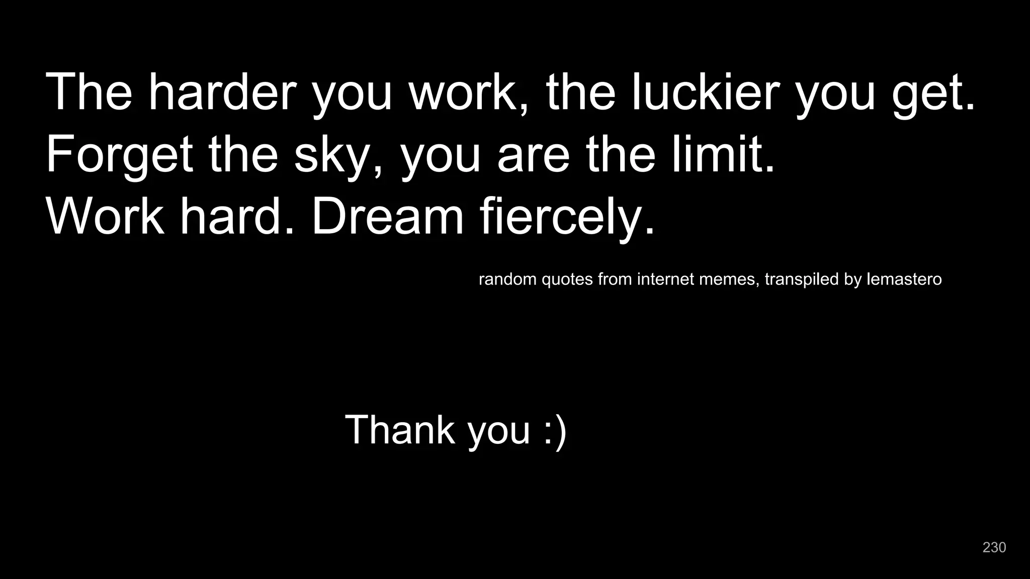 The harder you work, the luckier you get. Forget the sky, you are the limit. Work hard. Dream fiercely. random quotes from internet memes, transpiled by lemastero Thank you :) 230 