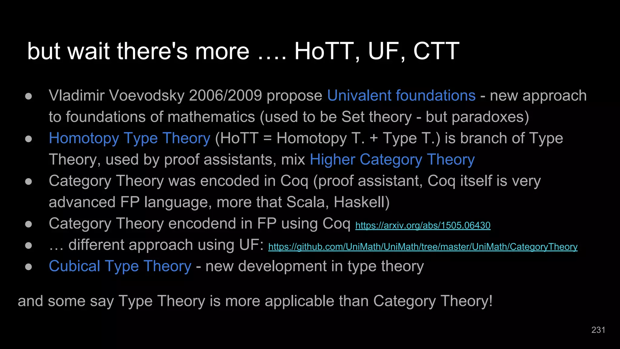 but wait there's more …. HoTT, UF, CTT ● Vladimir Voevodsky 2006/2009 propose Univalent foundations - new approach to foundations of mathematics (used to be Set theory - but paradoxes) ● Homotopy Type Theory (HoTT = Homotopy T. + Type T.) is branch of Type Theory, used by proof assistants, mix Higher Category Theory ● Category Theory was encoded in Coq (proof assistant, Coq itself is very advanced FP language, more that Scala, Haskell) ● Category Theory encodend in FP using Coq https://arxiv.org/abs/1505.06430 ● … different approach using UF: https://github.com/UniMath/UniMath/tree/master/UniMath/CategoryTheory ● Cubical Type Theory - new development in type theory and some say Type Theory is more applicable than Category Theory! 231 