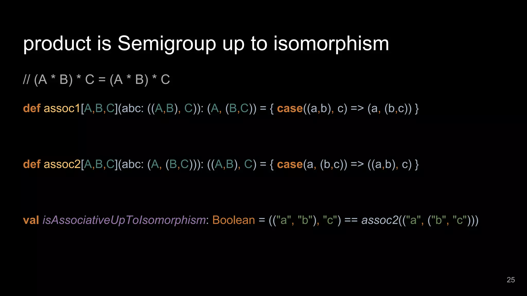 product is Semigroup up to isomorphism // (A * B) * C = (A * B) * C def assoc1[A,B,C](abc: ((A,B), C)): (A, (B,C)) = { case((a,b), c) => (a, (b,c)) } def assoc2[A,B,C](abc: (A, (B,C))): ((A,B), C) = { case(a, (b,c)) => ((a,b), c) } val isAssociativeUpToIsomorphism: Boolean = (("a", "b"), "c") == assoc2(("a", ("b", "c"))) 25 