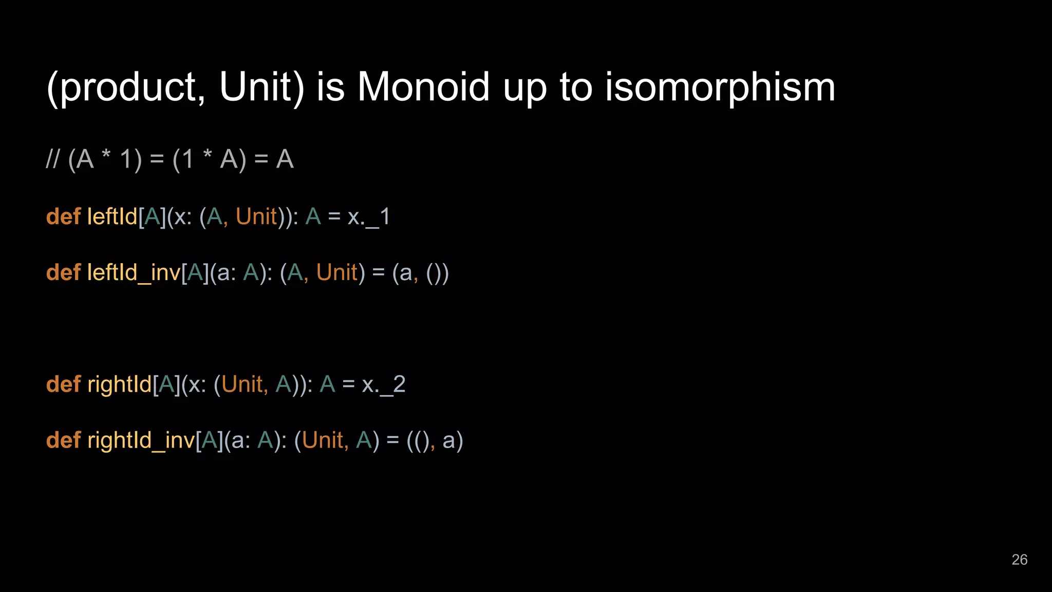 (product, Unit) is Monoid up to isomorphism // (A * 1) = (1 * A) = A def leftId[A](x: (A, Unit)): A = x._1 def leftId_inv[A](a: A): (A, Unit) = (a, ()) def rightId[A](x: (Unit, A)): A = x._2 def rightId_inv[A](a: A): (Unit, A) = ((), a) 26 