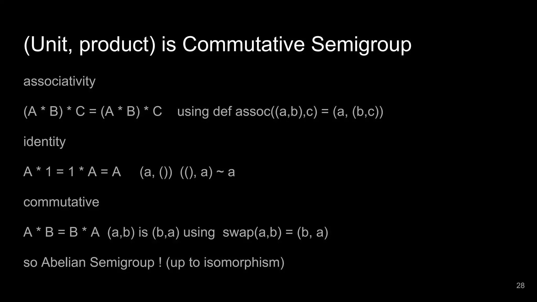 (Unit, product) is Commutative Semigroup associativity (A * B) * C = (A * B) * C using def assoc((a,b),c) = (a, (b,c)) identity A * 1 = 1 * A = A (a, ()) ((), a) ~ a commutative A * B = B * A (a,b) is (b,a) using swap(a,b) = (b, a) so Abelian Semigroup ! (up to isomorphism) 28 