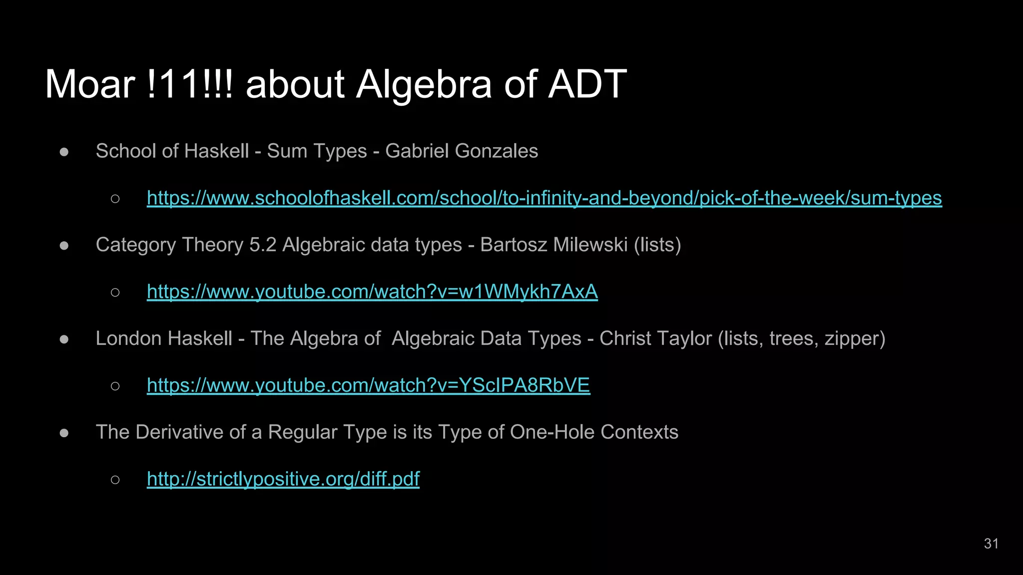 Moar !11!!! about Algebra of ADT ● School of Haskell - Sum Types - Gabriel Gonzales ○ https://www.schoolofhaskell.com/school/to-infinity-and-beyond/pick-of-the-week/sum-types ● Category Theory 5.2 Algebraic data types - Bartosz Milewski (lists) ○ https://www.youtube.com/watch?v=w1WMykh7AxA ● London Haskell - The Algebra of Algebraic Data Types - Christ Taylor (lists, trees, zipper) ○ https://www.youtube.com/watch?v=YScIPA8RbVE ● The Derivative of a Regular Type is its Type of One-Hole Contexts ○ http://strictlypositive.org/diff.pdf 31 