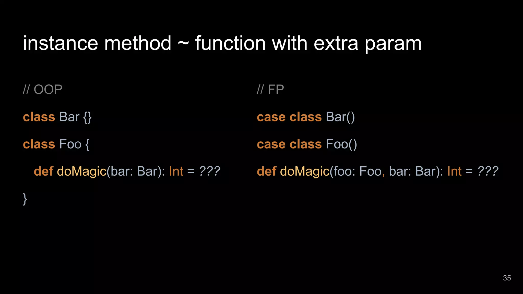 instance method ~ function with extra param // OOP class Bar {} class Foo { def doMagic(bar: Bar): Int = ??? } // FP case class Bar() case class Foo() def doMagic(foo: Foo, bar: Bar): Int = ??? 35 