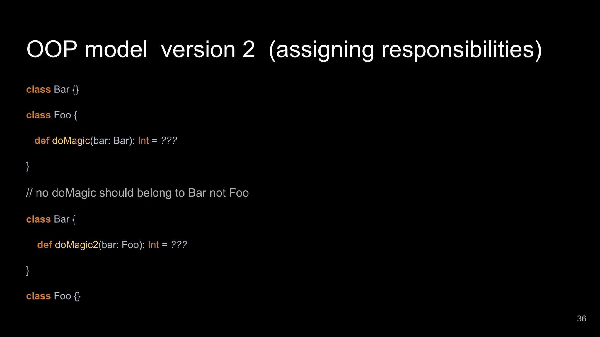 OOP model version 2 (assigning responsibilities) class Bar {} class Foo { def doMagic(bar: Bar): Int = ??? } // no doMagic should belong to Bar not Foo class Bar { def doMagic2(bar: Foo): Int = ??? } class Foo {} 36 